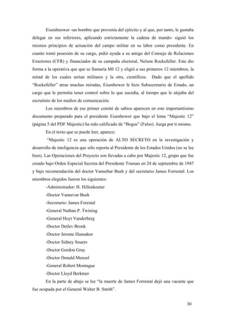Eisenhnower -un hombre que provenía del ejército y al que, por tanto, le gustaba
delegar en sus inferiores, aplicando estrictamente la cadena de mando- siguió los
mismos principios de actuación del campo militar en su labor como presidente. En
cuanto tomó posesión de su cargo, pidió ayuda a su amigo del Consejo de Relaciones
Exteriores (CFR) y financiador de su campaña electoral, Nelson Rockefeller. Este dio
forma a la operativa que que se llamaría MJ 12 y eligió a sus primeros 12 miembros, la
mitad de los cuales serían militares y la otra, científicos.

Dado que el apellido

“Rockefeller” atrae muchas miradas, Eisenhower le hizo Subsecretario de Estado, un
cargo que le permitía tener control sobre lo que sucedía, al tiempo que le alejaba del
escrutinio de los medios de comunicación.
Los miembros de ese primer comité de sabios aparecen en este importantísimo
documento preparado para el presidente Eisenhower que bajo el lema “Majestic 12”
(página 5 del PDF Majestic) ha sido calificado de “Bogus” (Falso). Juzga por ti mismo.
En el texto que se puede leer, aparece:
“Majestic 12 es una operación de ALTO SECRETO en la investigación y
desarrollo de inteligencia que sólo reporta al Presidente de los Estados Unidos (no se lee
bien). Las Operaciones del Proyecto son llevadas a cabo por Majestic 12, grupo que fue
creado bajo Orden Especial Secreta del Presidente Truman en 24 de septiembre de 1947
y bajo recomendación del doctor Vannebar Bush y del secretario James Forrestal. Los
miembros elegidos fueron los siguientes:
-Administrador: H. Hillenkoeter
-Doctor Vannevar Bush
-Secretario: James Forestal
-General Nathan P. Twining
-General Hoyt Vanderberg
-Doctor Detlev Bronk
-Doctor Jerome Hunsaker
-Doctor Sidney Souers
-Doctor Gordon Gray
-Doctor Donald Menzel
-General Robert Montague
-Doctor Lloyd Berktner
En la parte de abajo se lee “la muerte de James Forrestal dejó una vacante que
fue ocupada por el General Walter B. Smith”.
30

 