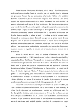 James Forrestal, Ministro de Defensa de aquella época, , fue el único que se
enfrentó a la gran conspiración que se empezó a tejer por aquellos años. La respuesta
del presidente Truman fue una contundente advertencia: “cállate o lo sentirás”.
Forrestal, un hombre de grandes convicciones religiosas, no le hizo caso. Unos meses
después, fue ingresado en un hospital de la Marina, víctima de “una crisis nerviosa”, al
parecer, relacionada con la ingesta de algún barbitúrico… [Un tipo de suceso que, como
en el caso de Marilyn Monroe, se ha repetido a lo largo de toda esta historia secreta]. La
realidad, según Cooper, es que el 22 de mayo de 1949 agentes de la CIA liaron una
sábana en la cabeza de Forrestal, descolgándola por la ventana de la habitación del
hospital donde se alojaba. La sábana se rasgó y el Ministro se estrelló contra el suelo,
falleciendo a continuación. James Forrestal pasa por ser el primer mártir de una
largísima serie de personas que intentaron traspasar la barrera de ese inexpugnable
Gobierno Secreto para contarle a la Humanidad aquello que vas a leer en las próximas
páginas y que, seguramente, hará tambalear tus creencias más establecidas. Este tipo de
macabros sucesos se repetirían a menudo ante el desconocimiento absoluto de la
Humanidad.
Según el doctor Michael Wolf, la primera recuperación de una nave
extraterrestre estrellada en EE.UU. ocurrió durante el año 1.941 en el océano Pacífico,
cerca de San Diego (California). “Recuperada por los agentes de la Marina, dentro se
encontraron seres grises muertos procedentes de la estrella Zeta Retículi. Por eso se les
llamó ‘zetas’ o ‘grises’. La nave y los cuerpos se llevaron a la Sección de Tecnología
Extranjera de la Base Aérea de Wright-Patterson en Dayton, Ohio, y se estudió por el
Grupo de Estudios Especiales “Retfours”. Después de desmontar la nave se llevaron las
partes a S4 e Indian Springs, en el estado de Nevada. Esta nave se estrelló debido a que
el pulso de radar, inventado recientemente, se estaba probando en la cercana isla de
Tinian, ubicada a tres millas al sur/suroeste de Saipán. Desde entonces, la Marina
estadounidense ha mantenido una posición de liderazgo en cuestión de ovnis”.
De acuerdo a los datos que Cooper logró ver mientras era agente de la NSA, en
1953, al menos 11 platillos se estrellaron, con el resultado de 26 seres muertos y 4
vivos. Uno de ellos murió casi inmediatamente y los otros tres lo hicieron al poco. De
los diez platillos hallados, cuatro se encontraron en Arizona, dos en Texas, uno en
Nuevo Méjico, dos en Montana, uno en Luisiana y uno en Sudáfrica. Cooper coincide
con Wolf en que la razón de tanto accidente es que el gobierno norteamericano se dió
cuenta de que el radar hacía perder la posición a los pilotos de esos aparatos, por lo que
31

 
