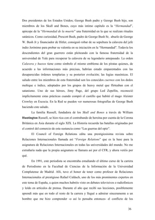 Dos presidentes de los Estados Unidos; George Bush padre y George Bush hijo, son
miembros de los Skull and Bones, cuyo más intimo capítulo es la “Hermandad”,
apócope de la “Hermandad de la muerte” una fraternidad en la que se realizan rituales
satánicos. Como curiosidad, Prescott Bush, padre de George Bush Sr, abuelo de George
W. Bush Jr y financiador de Hitler, consiguió robar de su sepultura la calavera del jefe
indio Jerónimo para probar su valentía en su iniciación en la “Hermandad”. Todavía los
descendientes del gran guerrero están pleiteando con la famosa fraternidad de la
universidad de Yale para recuperar la calavera de su legendario antepasado. La orden
Calavera y huesos tiene como símbolo el mismo emblema de los piratas quienes, de
acuerdo a las informaciones más precisas, habrían estado emparentados con las
desaparecidas órdenes templarias y su posterior evolución; las logias masónicas. El
saludo entre los miembros de esta fraternidad son los conocidos cuernos con los dedos
meñique e índice, adoptados por los grupos de heavy metal que flirteaban con el
satanismo. Uno de sus héroes, Jimy Page, del grupo Led Zepellin, reconoció
implícitamente estas prácticas cuando compró el castillo que habitó el mago Aleister
Crowley en Escocia. En la Red se pueden ver numerosas fotografías de George Bush
haciendo este saludo.
La familia Russell, fundadora de los Skull and Bones a través de William
Huntington Russell, se hizo rica con el contrabando de heroína por cuenta de la Corona
Británica en Asia durante el siglo XIX. La Historia recuerda las batallas originadas por
el control del comercio de esta sustancia como “Las guerras del opio”.
El Council of Foreign Relations edita una prestigiosísima revista sobre
Relaciones Internacionales llamada así “Foreign Relations” que es la base para la
asignatura de Relaciones Internacionales en todas las universidades del mundo. No me
extrañaría nada que la propia asignatura se llamara así por el CFR, y ahora veréis por
qué.
En 1991, este periodista se encontraba estudiando el último curso de la carrera
de Periodismo en la Facultad de Ciencias de la Información de la Universidad
Complutense de Madrid. Alli, tuvo el honor de tener como profesor de Relaciones
Internacionales al prestigioso Rafael Calduch, uno de los más prominentes expertos en
este tema de España, a quien muchos habréis visto en debates televisivos o radiofónicos
y leído en artículos de prensa. Durante el año que recibí sus lecciones, posiblemente
aprendí más que en todo el resto de la carrera y llegué a admirar sinceramente a un
hombre que me hizo comprender -o así lo pensaba entonces- el conflicto de los
36

 