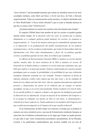“Jason Scholars” una hermandad masónica que recluta sus miembros entre los de otras
sociedades similares, como Skull and Bones o Scroll and Keys, de Yale y Harvard,
respectivamente. Todas sus comunicaciones serían secretas y su objetivo declarado sería
el “New World Order” (“Nuevo Orden Mundial”), que es como se llamaba entonces lo
que hoy se conoce como “Globalización”.
¿Se puede mantener en secreto una cuestión como ésta durante tanto tiempo?
El sargento Clifford Stone tiene pruebas de que los secretos se pueden guardar
durante mucho tiempo. En la discusión sobre los ovnis, la cuestión que se plantea
últimamente es si cualquier gobierno puede mantener los secretos. La respuesta es
inequívocamente ‘sí’. Y una de las mejores armas que la comunidad de espionaje tiene
a su disposición es la predisposición del pueblo norteamericano, de los políticos
norteamericanos, y de los escépticos profesionales, que tratan de desacreditar todas las
informaciones ovni. Éstos salen inmediatamente y dicen, oh, no podemos guardar
secretos, no podemos guardar secretos. Bien, la verdad es que sí podemos.
La Oficina de Reconocimiento Nacional (NRO) se mantuvo en secreto durante
muchos, muchos años. La mera existencia de la NSA se mantuvo en secreto. El
desarrollo de la bomba atómica se mantuvo en secreto hasta que explotamos una, que
hubo que explicar a la gente qué pasaba. Estamos condicionados por nuestros propios
paradigmas para no aceptar la probabilidad o la posibilidad de que una civilización
inteligente altamente avanzada nos esté visitando. Tenemos evidencias en forma de
informes altamente creíbles sobre objetos que han sido vistos, y de las entidades de
dentro de esos objetos que han sido vistos. Aún así, seguimos buscando una explicación
prosaica y despreciamos las partes de la evidencia que no encajan en nuestro
paradigma. Así que es un secreto auto-mantenido. Puedes ocultarlo a la vista de todos.
Es un suicidio político ir y empezar a llamar a las agencias de inteligencia para pedir
la liberación de esa información. Así que la mayoría de los miembros del Congreso -y
lo sé porque he trabajado con muchos de ellos en esta línea-, te obstaculizarán y
tratarán de no hacer nada de eso. Puedo nombrarte a tres miembros del Congreso a los
que se pidió una investigación en el Congreso de lo que sucedió en Roswell.
Si las informaciones de Bill Cooper son correctas, al tiempo que se producía el
contacto con estos extraterres grises, una raza de Extraterrestres totalmente humanos se
entrevistó con el Gobierno norteamericano en un lugar que Cooper no puede precisar.
Lo que sabe es que “estos extraterrestres procedentes, presuntamente, de las Pléyades,
avisaron a los gobernantes estadounidenses que tuvieran cuidado con esa raza de
39

 