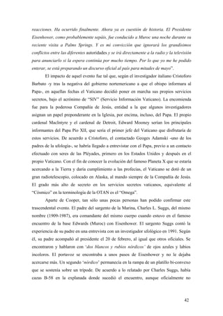 reacciones. Ha ocurrido finalmente. Ahora ya es cuestión de historia. El Presidente
Eisenhower, como probablemente sepáis, fue conducido a Muroc una noche durante su
reciente visita a Palms Springs. Y es mi convicción que ignorará los grandísimos
conflictos entre las diferentes autoridades y se irá directamente a la radio y la televisión
para anunciarlo si la espera continúa por mucho tiempo. Por lo que yo me he podido
enterar, se está preparando un discurso oficial al país para mitades de mayo”.
El impacto de aquel evento fue tal que, según el investigador italiano Cristoforo
Barbato -y tras la negativa del gobierno nortemericano a que el obispo informara al
Papa-, en aquellas fechas el Vaticano decidió poner en marcha sus propios servicios
secretos, bajo el acrónimo de “SIV” (Servicio Información Vaticano). La encomienda
fue para la poderosa Compañía de Jesús, entidad a la que algunos investigadores
asignan un papel preponderante en la Iglesia, por encima, incluso, del Papa. El propio
cardenal MacIntyre y el cardenal de Detroit, Edward Mooney serían los principales
informantes del Papa Pío XII, que sería el primer jefe del Vaticano que disfrutaría de
estos servicios. De acuerdo a Cristoforo, el contactado Geoges Adamski -uno de los
padres de la ufología-, se habría llegado a entrevistar con el Papa, previo a un contacto
efectuado con seres de las Pléyades, primero en los Estados Unidos y después en el
propio Vaticano. Con el fin de conocer la evolución del famoso Planeta X que se estaría
acercando a la Tierra y daría cumplimiento a las profecías, el Vaticano se dotó de un
gran radiotelescopio, colocado en Alaska, al mando siempre de la Compañía de Jesús.
El grado más alto de secreto en los servicios secretos vaticanos, equivalente al
“Cósmico” en la terminología de la OTAN es el “Omega”.
Aparte de Cooper, tan sólo unas pocas personas han podido confirmar este
trascendental evento. El padre del sargento de la Marina, Charles L. Suggs, del mismo
nombre (1909-1987), era comandante del mismo cuerpo cuando estuvo en el famoso
encuentro de la base Edwards (Muroc) con Eisenhower. El sargento Suggs contó la
experiencia de su padre en una entrevista con un investigador ufológico en 1991. Según
él, su padre acompañó al presidente el 20 de febrero, al igual que otros oficiales. Se
encontraron y hablaron con ‘dos blancos y rubios nórdicos’ de ojos azules y labios
incoloros. El portavoz se encontraba a unos pasos de Eisenhower y no le dejaba
acercarse más. Un segundo ‘nórdico’ permanecía en la rampa de un platillo bi-convexo
que se sostenía sobre un trípode. De acuerdo a lo relatado por Charles Suggs, había
cazas B-58 en la explanada donde sucedió el encuentro, aunque oficialmente no

42

 