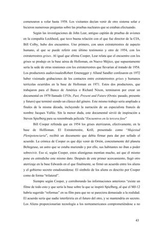 comenzaron a volar hasta 1958. Los visitantes decían venir de otro sistema solar e
hicieron numerosas preguntas sobre las pruebas nucleares que se estaban efectuando.
Según las investigaciones de John Lear, antiguo capitán de pruebas de aviones
en la compañía Lockheed, que tuvo buena relación con el que fue director de la CIA,
Bill Colby, hubo dos encuentros. Uno primero, con unos extraterrestres de aspecto
humano, al que se puede referir este último testimonio y otro de 1954, con los
extraterrestres grises. Al igual que afirma Cooper, Lear relata que el encuentro con los
grises se produjo en la base aérea de Holloman, en Nuevo Méjico, que supuestamente
sería la sede de otras reuniones con los extraterrestres que llevarían al tratado de 1954.
Los productores audiovisualesRobert Emenegger y Alland Sandler confesaron en 1972
haber visionado grabaciones de los contactos entre extraterrestres grises y humanos
terrícolas ocurridos en la base de Holloman en 1971. Estos dos productores, que
trabajaron para el Banco de América o Richard Nixon, terminaron por crear un
documental en 1970 llamado UFOs, Past, Present and Future (Ovnis: pasado, presente
y futuro) que terminó siendo un clásico del género. Este mismo trabajo sería ampliado a
finales de la misma década, incluyendo la narración de un especialista francés de
nombre Jacques Vallée. Sin la menor duda, este documental sirvió de inspiración a
Steven Spielberg para su renombrada película “Encuentros en la tercera fase”
Bill Cooper refrenda que en 1954 los grises aterrizaron, efectivamente, en la
base

de

Hollloman.

El

Extraterrestre,

Krill,

presentado

como

“Majestad

Plenipotenciaria”, recibió un documento que debía firmar para dar por sellado el
acuerdo. La crónica de Cooper es que dijo venir de Orión, concretamente del planeta
Beltegeuse, un astro que se estaba muriendo y por ello, sus habitantes no iban a poder
sobrevivir. Eso sí, según Cooper, estos alienígenas mentían mucho, así que él mismo
pone en entredicho este mismo dato. Después de este primer acercamiento, llegó otro
aterrizaje en la base Edwards en el que finalmente, se firmó un acuerdo entre los aliens
y el gobierno secreto estadounidense. El símbolo de los aliens es descrito por Cooper
como de forma “trilateral”.
Siempre según Cooper, y corroborando las informaciones anteriores “existe un
filme de todo esto y que sería la base sobre la que se inspiró Spielberg, al que el MJ-12
habría sugerido “reformas” en su film para que no se pareciera demasiado a la realidad.
El acuerdo sería que nadie interferiría en el futuro del otro, y se mantendría en secreto.
Los Aliens proporcionarían tecnología a los norteamericanos comprometiéndose a no

43

 
