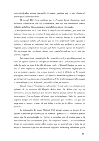 proporcionársela a ninguna otra nación. Al parecer, mentirían una vez más y harían el
mismo pacto con los soviéticos”.
El coronel Phil Corso confirma que el Proyecto Sigma, finalmente, logró
establecer comunicación con los extraterrestres, pues vio esos documentos cuando
trabajaba en la Casa Blanca, aunque no aclara la fecha en que esto sucedió.
“Estuve cuatro años en la Casa Blanca y empecé a recibir informes, pero eran sólo
informes. Tenía todos los permisos de seguridad, así que podía obtener los informes,
incluso los que estaban en código secreto. Una vez conseguí uno que decía que la NSA
estaba recogiendo señales del espacio, que no eran simplemente ruido espacial, o
cifrados, o algo que no pudiésemos leer; eran señales muy perfectas y parecía que
‘alguien’ estaba dirigiendo un mensaje real. Pero no fuimos capaces de descifrarlo.
Era un mensaje bien coordinado. No era ruido espacial ni nada de eso, ni ruido que
estuviese llegando.
Era un patrón de comunicación. La evaluación concluyó que debía provenir de
seres del espacio exterior. Yo conseguí ese documento en la Casa Blanca porque tenía
todas las autorizaciones de la NSA. Después volví y el General Trudeau me metió en
ello. Él había organizado un proyecto de Investigación y Desarrollo. Al principio, yo
era un asistente especial. Una semana después, se creó la División de Tecnología
Extranjera, y me colocaron al mando. Allí empecé a obtener los informes de la autopsia
de extraterrestres, así como de otros accidentes y de los artefactos recuperados. Llegué
a visitar el lugar [cerca de Roswell, Nuevo México] un par de veces…
Cuando entré en ‘Investigación y Desarrollo’, heredé todos esos artefactos y los
informes de las autopsias del Hospital Walter Reed. En Walter Reed hay un
laboratorio, que era financiado por nosotros. Fueron quienes hicieron las autopsias
para nosotros. Pero no dejamos allí ni una copia de los informes. Todas las copias las
cogimos porque era nuestro laboratorio, financiado por nosotros. Así que allí
empezamos a obtener pruebas de que había ocurrido un accidente realmente en
Roswell”.
La información del doctor Michael Wolf, director durante un tiempo de los
equipos Alfphacom que lidiaban con los asuntos ET para el MJ-12, coincide a grandes
rasgos con la proporcionada por Cooper, y especifica que el nombre dado a la
asociación con los extraterrestres grises, fue Proyecto Centinela. Los extraterrestres
tenían un conocimiento enorme sobre genética que era esencial para el éxito de un
Proyecto secreto en el que este doctor estaba implicado: nada más y nada menos que la
44

 