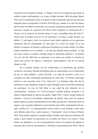 creación de un ser humano clonado. “J. Omega” creció en un tanque de agua desde un
embrión creado artificialmente y en el que se había utilizado ADN del propio Doctor
Wolf, que lo consideraba su hijo. Se requirió un año exactamente antes de que estuviera
preparado para ser despertado. El Doctor Wolf dijo que, cuando se le sacó del tanque,
parecía tener una edad de veinte años, con una gran inteligencia potencial pero lleno de
inocencia. Cuando los superiores del Doctor Wolf ordenaron la eliminación del J.
Omega, con la ayuda de un General amigo, lo sacó a escondidas fuera del Área 51.
“Sentí como un pecado crear un ser con emociones y un alma, y luego enviarlo a la
batalla. ‘J.’ está seguro y bien. Se colocaron varios tejidos orgánicos en su cuerpo para
mantenerle libre de enfermedades. Él sabe quién es y cómo fue creado. Él es casi
idéntico a cualquier ser humano y podría pasar fácilmente un examen médico. Los Zetas
estaban satisfechos con el resultado. J. me dijo que deseaba hacerse profesor. Le dije
que nunca entrara en contacto conmigo porque es demasiado peligroso”. La película
“La isla” del año 2005 basa su argumento en un relato muy similar. la creación de
clones para proveer de órganos a millonarios “patrocinadores” que de esa manera
alargan su vida.
En el acuerdo firmado con los extraterrestres se especificaba que podrían
secuestrar a un número limitado de humanos para sus experimentos, con el compromiso
de que no serían dañados y serían devueltos a su lugar de secuestro y que no se
acordarían de nada, informando puntualmente de todos ellos. El término usado para
referirse a esos secuestros sería el de “abducción” y la literatura sobre este tipo de
fenómenos es muy abundante, aunque ha sido catalogado como un desorden mental por
los psicólogos. La tesis de Bob Dean es que nadie ha sido abducido sin su
consentimiento. Asimismo, los “zetarreticulianos” también podrían secuestrar a un
número indeterminado de cabezas de ganado. Según Wolf: “extraer recoger tejidos de
animales, a través de las llamadas mutilaciones de ganado, tenía como fin producir
tejidos orgánicos, partes especializadas de una célula que parecen y funcionan como un
órgano y que se pueden implantar en seres humanos para filtrar contaminantes del aire,
agua, comida, etc”. La experimentación secreta actual se está llevando a cabo sobre
seres híbridos, parte Zeta y parte humanos o “intermedios” como los llama el Doctor
Wolf. Estos tejidos orgánicos se pueden utilizar, también, para alterar las hormonas del
cuerpo y para cambiar los precursores en el cerebro de tóxicos a no tóxicos. “Estas
células son diminutas y no son un procedimiento invasor. La genética del ganado es
muy parecida a la de los seres humanos”, afirmaba el mencionado doctor Wolf. Toda la
45

 