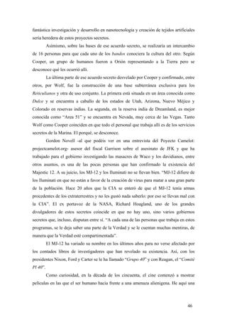 fantástica investigación y desarrollo en nanotecnología y creación de tejidos artificiales
sería heredera de estos proyectos secretos.
Asímismo, sobre las bases de ese acuerdo secreto, se realizaría un intercambio
de 16 personas para que cada uno de los bandos conociera la cultura del otro. Según
Cooper, un grupo de humanos fueron a Orión representando a la Tierra pero se
desconoce qué les ocurrió allí.
La última parte de ese acuerdo secreto desvelado por Cooper y confirmado, entre
otros, por Wolf, fue la construcción de una base subterránea exclusiva para los
Reticulianos y otra de uso conjunto. La primera está situada en un área conocida como
Dulce y se encuentra a caballo de los estados de Utah, Arizona, Nuevo Méjico y
Colorado en reservas indias. La segunda, en la reserva india de Dreamland, es mejor
conocida como “Area 51” y se encuentra en Nevada, muy cerca de las Vegas. Tanto
Wolf como Cooper coinciden en que todo el personal que trabaja allí es de los servicios
secretos de la Marina. El porqué, se desconoce.
Gordon Novell -al que podéis ver en una entrevista del Poyecto Camelot:
projectcamelot.org- asesor del fiscal Garrison sobre el asesinato de JFK y que ha
trabajado para el gobierno investigando las masacres de Waco y los davidianos, entre
otros asuntos, es una de las pocas personas que han confirmado la existencia del
Majestic 12. A su juicio, los MJ-12 y los Iluminati no se llevan bien. “MJ-12 difiere de
los Iluminati en que no están a favor de la creación de virus para matar a una gran parte
de la población. Hace 20 años que la CIA se enteró de que el MJ-12 tenía armas
procedentes de los extraterrestres y no les gustó nada saberlo: por eso se llevan mal con
la CIA”. El ex portavoz de la NASA, Richard Hoagland, uno de los grandes
divulgadores de estos secretos coincide en que no hay uno, sino varios gobiernos
secretos que, incluso, disputan entre sí. “A cada una de las personas que trabaja en estos
programas, se le deja saber una parte de la Verdad y se le cuentan muchas mentiras, de
manera que la Verdad esté compartimentada”.
El MJ-12 ha variado su nombre en los últimos años para no verse afectado por
los contados libros de investigadores que han revelado su existencia. Así, con los
presidentes Nixon, Ford y Carter se le ha llamado “Grupo 40” y con Reagan, el “Comité
Pl 40”.
Como curiosidad, en la década de los cincuenta, el cine comenzó a mostrar
películas en las que el ser humano hacía frente a una amenaza alienigena. He aquí una

46

 