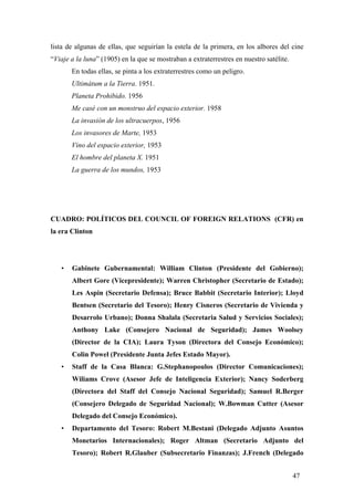 lista de algunas de ellas, que seguirían la estela de la primera, en los albores del cine
“Viaje a la luna” (1905) en la que se mostraban a extraterrestres en nuestro satélite.
En todas ellas, se pinta a los extraterrestres como un peligro.
Ultimátum a la Tierra. 1951.
Planeta Prohibido. 1956
Me casé con un monstruo del espacio exterior. 1958
La invasión de los ultracuerpos, 1956
Los invasores de Marte, 1953
Vino del espacio exterior, 1953
El hombre del planeta X. 1951
La guerra de los mundos, 1953

CUADRO: POLÍTICOS DEL COUNCIL OF FOREIGN RELATIONS (CFR) en
la era Clinton

•

Gabinete Gubernamental: William Clinton (Presidente del Gobierno);
Albert Gore (Vicepresidente); Warren Christopher (Secretario de Estado);
Les Aspin (Secretario Defensa); Bruce Babbit (Secretario Interior); Lloyd
Bentsen (Secretario del Tesoro); Henry Cisneros (Secretario de Vivienda y
Desarrolo Urbano); Donna Shalala (Secretaria Salud y Servicios Sociales);
Anthony Lake (Consejero Nacional de Seguridad); James Woolsey
(Director de la CIA); Laura Tyson (Directora del Consejo Económico);
Colin Powel (Presidente Junta Jefes Estado Mayor).

•

Staff de la Casa Blanca: G.Stephanopoulos (Director Comunicaciones);
Wiliams Crove (Asesor Jefe de Inteligencia Exterior); Nancy Soderberg
(Directora del Staff del Consejo Nacional Seguridad); Samuel R.Berger
(Consejero Delegado de Seguridad Nacional); W.Bowman Cutter (Asesor
Delegado del Consejo Económico).

•

Departamento del Tesoro: Robert M.Bestani (Delegado Adjunto Asuntos
Monetarios Internacionales); Roger Altman (Secretario Adjunto del
Tesoro); Robert R.Glauber (Subsecretario Finanzas); J.French (Delegado
47

 