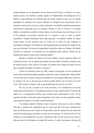 cuadra bastante con la descripción de los famosos Delta Teams u Hombres de negro.
Según Lazard, esos hombres estaban ligados al Departamento de Inteligencia de la
Marina, lo que confirma las informaciones de Cooper respecto a que ese es el cuerpo
encargado de mantener este secreto. Mariani le entregaría unos documentos con la
portada de color azul en los que se hacía referencia a un platillo volador de procedencia
extraterrestre, pidiéndole que los estudiara. Pasado un rato, le llevaría a un hangar
donde se encontraba un platillo volante clásico, con las mismas trazas de los que se ven
en las películas. Su primera reacción fue ir a tocarlo, lo que le costó su primer
expediente. “Estaban intentando hacer algo parecido a un platillo volante. El objeto
estaba hecho de una sustancia que no existía en la Tierra, lo que confirma su
procedencia alienígena. Su habitáculo estaba pensado para una persona la mitad de alta
que un ser humano. Su sistema de propulsión le permitía viajar en el tiempo. Mi trabajo
consistía en averiguar el mecanismo de su propulsión para copiarlo. Dentro de las
instalaciones había al menos nueve aparatos iguales”.
Durante el análisis del objeto con el que trabajó, el joven ingeniero llegó a la
conclusión de que “con un aparato que pueda crear gravedad, se pueden conseguir cosas
de ciencia ficción, como viajar en el tiempo. Se pueden crear campos de fuerza con los
que se pueden manipular el tiempo y el espacio”.
Corrían los primeros meses de 1989, cuando Lazard pudo ver unas pruebas de
vuelo a baja altura del prototipo generado a partir de la nave extraterrestre. Según relató,
los miércoles por la noche se hacían las pruebas de vuelo porque había poco tráfico en
la carretera. Era tal su emoción que Lazard no podía dormir con el secreto en el que
vivía. “Pasé noches en blanco: todo lo que pensaba que era ficción, ¡era real!”
Por eso, un día, a Lazard se le ocurre acercarse a las instalaciones con cuatro
amigos para demostrarles la veracidad del asunto en el que estaba metido. El primer día
nadie les ve, consiguiendo certificar que extrañas luces sobrevuelan la zona. Al día
siguiente deciden volver para tomar fotografías de las luces. En esta segunda ocasión,
una patrulla les detiene y les piden la documentación.
A la mañana siguiente, Mariani visita a Lazard y le dice que no vuelva a hablar
del tema o acabará mal exigiéndole que no vuelva por allí. Una nueva amenaza por
parte de Mariani hace que Lazard se decida hablar ante las cámaras de una televisión
local de Nevada aunque ocultando su rostro por un contraluz. El asunto del Área 51 ha
estallado: la personalidad de ese joven informante sobre la base secreta corre como la
pólvora entre los aficionados al mundo del misterio. A partir de entonces, decenas de
51

 
