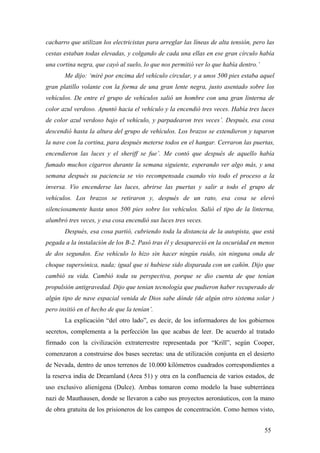 cacharro que utilizan los electricistas para arreglar las líneas de alta tensión, pero las
cestas estaban todas elevadas, y colgando de cada una ellas en ese gran círculo había
una cortina negra, que cayó al suelo, lo que nos permitió ver lo que había dentro.’
Me dijo: ‘miré por encima del vehículo circular, y a unos 500 pies estaba aquel
gran platillo volante con la forma de una gran lente negra, justo asentado sobre los
vehículos. De entre el grupo de vehículos salió un hombre con una gran linterna de
color azul verdoso. Apuntó hacia el vehículo y la encendió tres veces. Había tres luces
de color azul verdoso bajo el vehículo, y parpadearon tres veces’. Después, esa cosa
descendió hasta la altura del grupo de vehículos. Los brazos se extendieron y taparon
la nave con la cortina, para después meterse todos en el hangar. Cerraron las puertas,
encendieron las luces y el sheriff se fue’. Me contó que después de aquello había
fumado muchos cigarros durante la semana siguiente, esperando ver algo más, y una
semana después su paciencia se vio recompensada cuando vio todo el proceso a la
inversa. Vio encenderse las luces, abrirse las puertas y salir a todo el grupo de
vehículos. Los brazos se retiraron y, después de un rato, esa cosa se elevó
silenciosamente hasta unos 500 pies sobre los vehículos. Salió el tipo de la linterna,
alumbró tres veces, y esa cosa encendió sus luces tres veces.
Después, esa cosa partió, cubriendo toda la distancia de la autopista, que está
pegada a la instalación de los B-2. Pasó tras él y desapareció en la oscuridad en menos
de dos segundos. Ese vehículo lo hizo sin hacer ningún ruido, sin ninguna onda de
choque supersónica, nada; igual que si hubiese sido disparada con un cañón. Dijo que
cambió su vida. Cambió toda su perspectiva, porque se dio cuenta de que tenían
propulsión antigravedad. Dijo que tenían tecnología que pudieron haber recuperado de
algún tipo de nave espacial venida de Dios sabe dónde (de algún otro sistema solar )
pero insitió en el hecho de que la tenían’.
La explicación “del otro lado”, es decir, de los informadores de los gobiernos
secretos, complementa a la perfección las que acabas de leer. De acuerdo al tratado
firmado con la civilización extraterrestre representada por “Krill”, según Cooper,
comenzaron a construirse dos bases secretas: una de utilización conjunta en el desierto
de Nevada, dentro de unos terrenos de 10.000 kilómetros cuadrados correspondientes a
la reserva india de Dreamland (Area 51) y otra en la confluencia de varios estados, de
uso exclusivo alienígena (Dulce). Ambas tomaron como modelo la base subterránea
nazi de Mauthausen, donde se llevaron a cabo sus proyectos aeronáuticos, con la mano
de obra gratuita de los prisioneros de los campos de concentración. Como hemos visto,
55

 