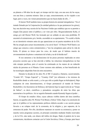 un planeta a 100 años luz de aquí; en tiempo real de viaje, con una nave de las suyas,
son una hora y cuarenta minutos. Que yo sepa, conscientemente, no he viajado a ese
lugar, pero a veces, me vienen pensamientos que me hacen dudar de ello…”
El doctor Wolf también tiene su propia historia de amistad intergaláctica: “En el
tratado firmado por la Corporación [la entidad galáctica a la que pertenecen los grises],
hay una decisión muy secreta de las Naciones Unidas que establece que no se permite a
ningún Zeta pasear entre el público y ser visto por ellos. Desgraciadamente Kolta, el
amigo gris del Doctor Wolf, fue tiroteado por un soldado en una zona prohibida. Él
encontró al extraterrestre gris, herido, escondido en su apartamento. “Yo oculté a Kolta
en mi dormitorio minutos antes de que aparecieran en mi puerta miembros de la CIA.
Me las arreglé para actuar inocentemente y los envié fuera”. El Doctor Wolf llamó a un
amigo que conocía a estos extraterrestres y “nos las arreglamos para salvar la vida de
Kolta. El plomo es tóxico para los zetas, de modo que él hubiera muerto de
envenenamiento de plomo o saturniasis de la bala y no de la herida real”.
Si nos atenemos a las declaraciones de las pocas personas implicadas en estos
proyectos secretos que se han atrevido a hablar, las relaciones intergalácticas no han
sido siempre pacíficas, pero el secreto ha continuado en las manos de un reducido
núcleo de personas en el Planeta. Como veremos más adelante, se han beneficiado de
las tecnologías adquiridas fruto de estos encuentros.
Durante la década de los años 50, el MJ 12 pasaría a llamarse, sucesivamente,
“Comité 54”, “Grupo Especial” y “Country Club” [en referencia a los terrenos de
Rockefeller donde se solía reunir, y a los que sólo se podía llegar en helicóptero]. Bajo
cualquiera de estas denominaciones, el Grupo permaneció al mando de Nelson
Rockefeller y los Secretarios de Defensa y del Ejército bajo la supervisión de un “Grupo
de Sabios”, es decir, científicos y pensadores escogidos de entre las élites que
asesorarían a los políticos. Así se seguiría llamando cuando Kennedy llegara al poder…
El Grupo de estudios Alien, cuyas cabezas visibles dentro del área científica
fueron, en aquellos años 50, Werner Von Braun y Edwar Teller, llegó a la conclusión de
que ni el público ni los representantes políticos debería acceder a ese secreto porque
llevaría a un colapso total: de la economía, de la religión y, por supuesto, de la
estructura de poder. Por ello, decidieron mantener en secreto su existencia y poner en
marcha varios programas secretos, en principio sostenidos mediante fondos reservados
y de la CIA, más tarde, con dinero del tráfico de drogas. Dado el poderío de la raza
extraterrestre, decidieron contactar con la Unión Soviética, China y Europa, para hacer
59

 