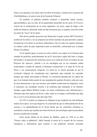 frente a esa amenaza. Esa unión entre las élites de Europa y América fue el germen del
Club Bilderberg y, al unirse Asia, de la Comisión Trilateral.
En paralelo, el gobierno paralelo comenzó a desarrollar armas secretas,
aprovechándose, una vez más, de los paralizados desarolllos de los nazis. El Proyecto
Joshua fue la continuación de un arma capturada a los nazis, capaz de llegar a dos
millas de distancia, utilizando ondas de baja frecuencia que, se suponía, sería útil contra
las armas de “rayos” de los aliens.
Otro de los grandes proyectos que financiaría el grupo secreto MJ12 llevaría el
nombre de Excalibur y era un programa de misiles nucleares de gran precisión, capaces
de destrozar a los aliens en sus bases subterráneas. Una vez más, los expertos alemanes
en cohetes serían de gran importancia para su desarrollo, comenzando por el propio
Werner Von Braun.
Ya en aquella época, el grupo de sabios utilizó a sus espías en el Vaticano para
estudiar las profecías, particularmente las de El Apocalipsis según San Juan, el origen
del hombre y la aparición del Anticristo, previa a la vuelta de Cristo. El nombre de este
Proyecto fue Aquarius, referido a la era astrológica que en ese momento estaba
comenzando y trataba de analizar el fenómeno extraterrestre a lo largo de la Era de
Piscis y sus consecuencias religiosas. La razón de su interés procedía de que la
revelación religiosa era considerada muy importante para entender los inusuales
tiempos que estaba atravesando el Planeta. La conclusión aportada por los sabios fue
que el ser humano había nacido de una manipulación genética llevada a cabo por seres
de otras dimensiones y que esos mismos seres habían creado tanto las religiones, como
el satanismo, las sociedades secretas y de ocultistas para manipular al ser humano.
Siempre según Milton William Cooper, los aliens confirmaron estas informaciones y
afirmaron que eran capaces de llevar a cabo viajes en el tiempo, confirmando que algo
iba a ocurrir en los primeros años del siglo XXI.
En 1957 se realizó un simposio en Alabama al que acudieron las más brillantes
mentes de la época, en el que llegaron a la conclusión de que la sobreexplotación de los
recursos y la superpoblación de la Tierra harían que las catástrofes climáticas se
sucedieran a menos que mediara una intervención de una tecnología superior procedente
de una sociedad más avanzada.
Estas teorías bebían de las fuentes de Malthus, quien en 1798 en su obra
“Ensayo sobre la población”, había lanzado la teoría de la escasez de los recursos
energéticos y alimentarios para sostener a una población terrestre creciendo
60

 