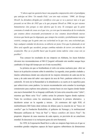 “Y ahora aquí me gustaría hacer una pequeña comparación entre el paradigma
que anticipa mi libro ‘Un mundo Feliz’ con otro más reciente: ‘1984’, de George
Orwell. La dictadura dirigida por científicos creo que se va a parecer más a la que
presenté en mi libro de 1932 que a la que propone Orwell en 1984, no por razones
humanitarias sino porque es más efectiva que la otra. Si consigues que la gente
consienta el estado de cosas en el que vive, yo creo que la naturaleza de la revolución
que estamos ahora encarando precisamente es ésa: estamos desarrollando nuevas
técnicas que harán que la oligarquía, que siempre ha existido y probablemente siempre
existirá, consiga que la gente ame esa esclavitud en la que vive, una esclavitud que,
bajo cualquier estándar de decencia, no debería ser justa. Creo que lo planteado en mi
libro será aquello que sucederá, porque combina métodos de terror con métodos de
aceptación. Hoy ya es posible hacer que la gente sienta euforia: estas cosas son ya
posibles”.
Tras conocer los resultados de ese simposio en Alabama, los Jason Scholars
elevaron tres recomendaciones al MJ-12 [seguiré utilizando este nombre aunque haya
cambiado a lo largo del tiempo por ser el más reconocible].
La primera era que se bombardeara el cielo con armas nucleares para abrir un
hueco en la polución existente sobre la atmósfera. La segunda, crear grandes ciudades y
túneles subterráneos donde una selección de los mejores elementos de cada una de las
razas y de cada rama del saber -una especie de arca de Noé-, pudieran sobrevivir a la
catástrofe. Al resto de la Humanidad se la abandonaría a su suerte en la superficie para
que sobreviviera como pudiera. La tercera recomendación sería estudiar la tecnología
extraterrestre para explorar otros planetas y montar bases en esos lugares donde fundar
una nueva humanidad. En su lenguaje codificado, la Luna sería conocida como “Adán”,
mientras que Marte sería “Eva”: ambos serían los primeros lugares donde explorar.
Tanto los soviéticos como los americanos, desecharon la primera alternativa
decidieron actuar en la segunda y tercera.

y

[A comienzos del siglo XXI, el

multimillonario Bill Gates donó milones de dólares para la creación de un “banco de
semillas” que la Fundación Rockefeller, el gobierno de Noruega y la multinacional
Monsanto calificaron de “Arca de Noé” o “Banco semillero del Juicio Final”. Su
propósito: disponer de unas muestras de cada especie, en previsión de un cataclismo
mundial. Se desconoce si se incluyeron genes de seres humanos].
En 1959, la Corporación Rand llevó a cabo un simposio bajo tierra en el que se
mostraban grandes máquinas capaces de hacer agujeros subterráneos de dimensiones
62

 