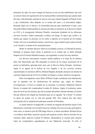 principios de siglo. Su nueva imagen de frescura no era un truco publicitario más sino
un sincero deseo de regeneración de la escena política norteamericana que apenas duró
dos años. John Kennedy anticipó los nuevos aires que estaban llegando al Planeta Tierra
y que cristalizaron, años después, en el verano del amor y el movimiento hippie.
Kennedy llegó con la fuerza y la honestidad precisas para transformar el país, cuya
Hacienda Pública había perdido la emisión del dólar en beneficio de la Reserva Federal
en 1933 y el consiguiente Gobierno Paralelo -construido alrededor de los diferentes
servicios secretos-, había comenzado a traficar con droga. El apoyo que recibió y la
ilusión que supuso su elección, no ha vuelto a repetirse en la historia de los Estados
Unidos. Por eso su extrañísima muerte, a día de hoy, sigue siendo la gran espina clavada
en el corazón y la mente de los norteamericanos.
Desde su rutilante discurso sobre las sociedades secretas y la libertad de prensa,
Kennedy se propuso hacer frente al gobierno en la sombra que se había formado
después de la II Guerra Mundial (aunque, con seguridad, su inicio fue muy anterior).
Los diversos documentos secretos, hechos públicos a lo largo de los últimos
años, han demostrado que JFK preparaba el retorno de las tropas americanas de la
guerra en Indochina, generada entre otros, por el Maestro Henry Kisinger. Asimismo,
según el ex agente de la policía de Los Angeles y de los servicios secretos
especializados en narcóticos (DEA), Michael Ruppert, Kennedy amenazó con detener la
creciente implicación de la CIA en el tráfico de drogas e, incluso, disolver esta agencia.
Otros investigadores como Miton William Cooper corroboran esta información,
que se apuntala con las declaraciones de personas que, según las últimas
investigaciones, vivieron el complot de su asesinato. La primera, Madeleine Duncan
Brown, la amante del vicepresidente Lyndon B. Johnson. Según el testimonio meses
antes de morir de esta anciana, que fue la amante del politico durante décadas, el mismo
día que Johnson fue elegido por Kennedy para ser su segundo “de a bordo” le confesó
su deseo de acabar con la vida del querido JFK. Pero todavía hay más datos
concluyentes de la conspiración tejida para asesinar al Presidente.
La noche anterior al magnicidio, el rancho de magnate del petróleo tejano Colin
Murchinson, conectado con la mafia Genovese, albergó una cena en la que participaron,
entre otros, el entonces jefe del FBI Edgar Hoover, el futuro presidente, Richard Nixon
y el mafioso Jack Ruby -posterior ejecutor del supuesto asesino, Harvey Oswald. En un
momento dado, apareció Lyndon B Johnson, deteniéndose la reunión para reunirse
todos los conspiradores seguidamente en una habitación reservada. Al salir, el
66

 