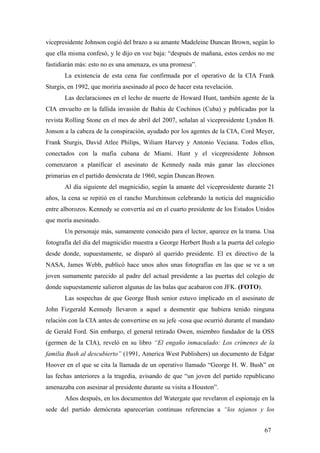 vicepresidente Johnson cogió del brazo a su amante Madeleine Duncan Brown, según lo
que ella misma confesó, y le dijo en voz baja: “después de mañana, estos cerdos no me
fastidiarán más: esto no es una amenaza, es una promesa”.
La existencia de esta cena fue confirmada por el operativo de la CIA Frank
Sturgis, en 1992, que moriría asesinado al poco de hacer esta revelación.
Las declaraciones en el lecho de muerte de Howard Hunt, también agente de la
CIA envuelto en la fallida invasión de Bahía de Cochinos (Cuba) y publicadas por la
revista Rolling Stone en el mes de abril del 2007, señalan al vicepresidente Lyndon B.
Jonson a la cabeza de la conspiración, ayudado por los agentes de la CIA, Cord Meyer,
Frank Sturgis, David Atlee Philips, Wiliam Harvey y Antonio Veciana. Todos ellos,
conectados con la mafia cubana de Miami. Hunt y el vicepresidente Johnson
comenzaron a planificar el asesinato de Kennedy nada más ganar las elecciones
primarias en el partido demócrata de 1960, según Duncan Brown.
Al día siguiente del magnicidio, según la amante del vicepresidente durante 21
años, la cena se repitió en el rancho Murchinson celebrando la noticia del magnicidio
entre alborozos. Kennedy se convertía así en el cuarto presidente de los Estados Unidos
que moría asesinado.
Un personaje más, sumamente conocido para el lector, aparece en la trama. Una
fotografía del día del magnicidio muestra a George Herbert Bush a la puerta del colegio
desde donde, supuestamente, se disparó al querido presidente. El ex directivo de la
NASA, James Webb, publicó hace unos años unas fotografías en las que se ve a un
joven sumamente parecido al padre del actual presidente a las puertas del colegio de
donde supuestamente salieron algunas de las balas que acabaron con JFK. (FOTO).
Las sospechas de que George Bush senior estuvo implicado en el asesinato de
John Fizgerald Kennedy llevaron a aquel a desmentir que hubiera tenido ninguna
relación con la CIA antes de convertirse en su jefe -cosa que ocurrió durante el mandato
de Gerald Ford. Sin embargo, el general retirado Owen, miembro fundador de la OSS
(germen de la CIA), reveló en su libro “El engaño inmaculado: Los crímenes de la
familia Bush al descubierto” (1991, America West Publishers) un documento de Edgar
Hoover en el que se cita la llamada de un operativo llamado “George H. W. Bush” en
las fechas anteriores a la tragedia, avisando de que “un joven del partido republicano
amenazaba con asesinar al presidente durante su visita a Houston”.
Años después, en los documentos del Watergate que revelaron el espionaje en la
sede del partido demócrata aparecerían continuas referencias a “los tejanos y los
67

 