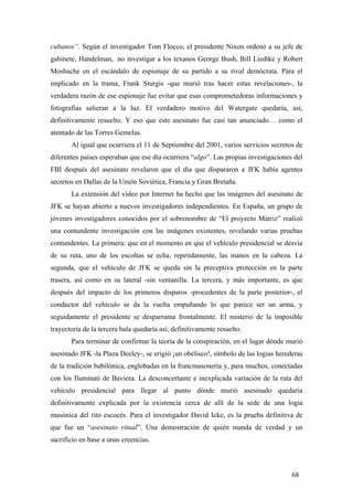 cubanos”. Según el investigador Tom Flocco, el presidente Nixon ordenó a su jefe de
gabinete, Handelman, no investigar a los texanos George Bush, Bill Liedtke y Robert
Mosbache en el escándalo de espionaje de su partido a su rival demócrata. Para el
implicado en la trama, Frank Sturgis -que murió tras hacer estas revelaciones-, la
verdadera razón de ese espionaje fue evitar que esas comprometedoras informaciones y
fotografías salieran a la luz. El verdadero motivo del Watergate quedaría, así,
definitivamente resuelto. Y eso que este asesinato fue casi tan anunciado… como el
atentado de las Torres Gemelas.
Al igual que ocurriera el 11 de Septiembre del 2001, varios servicios secretos de
diferentes países esperaban que ese día ocurriera “algo”. Las propias investigaciones del
FBI después del asesinato revelaron que el día que dispararon a JFK había agentes
secretos en Dallas de la Unión Soviética, Francia y Gran Bretaña.
La extensión del vídeo por Internet ha hecho que las imágenes del asesinato de
JFK se hayan abierto a nuevos investigadores independientes. En España, un grupo de
jóvenes investigadores conocidos por el sobrenombre de “El proyecto Matriz” realizó
una contundente investigación con las imágenes existentes, revelando varias pruebas
contundentes. La primera: que en el momento en que el vehículo presidencial se desvía
de su ruta, uno de los escoltas se echa, repetidamente, las manos en la cabeza. La
segunda, que el vehículo de JFK se queda sin la preceptiva protección en la parte
trasera, así como en su lateral -sin ventanilla. La tercera, y más importante, es que
después del impacto de los primeros disparos -procedentes de la parte posterior-, el
conductor del vehículo se da la vuelta empuñando lo que parece ser un arma, y
seguidamente el presidente se desparrama frontalmente. El misterio de la imposible
trayectoria de la tercera bala quedaría así, definitivamente resuelto.
Para terminar de confirmar la teoría de la conspiración, en el lugar dónde murió
asesinado JFK -la Plaza Deeley-, se erigió ¡un obelisco!, símbolo de las logias herederas
de la tradición babilónica, englobadas en la francmasonería y, para muchos, conectadas
con los Iluminati de Baviera. La desconcertante e inexplicada variación de la ruta del
vehículo presidencial para llegar al punto dónde murió asesinado quedaría
definitivamente explicada por la existencia cerca de allí de la sede de una logia
masónica del rito escocés. Para el investigador David Icke, es la prueba definitiva de
que fue un “asesinato ritual”. Una demostración de quién manda de verdad y un
sacrificio en base a unas creencias.

68

 