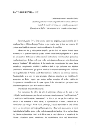 CAPÍTULO 1 ROSWELL, 1947

Una mentira es una verdad aislada,
Mientras permanece en un compartimento estanco, sobrevive.
Cuando la mentira se cruza con verdades, desaparece.
Cuando la verdad se relaciona con otras verdades, se enriquece.

Rosswell, julio 1947. Esta historia tiene que empezar, necesariamente, en el
estado de Nuevo Méjico, Estados Unidos, en ese preciso mes. Y tiene que empezar allí
porque aquel incidente marca el comienzo del motivo de este libro.
Hasta ese día, y unos pocos después, que el cielo de nuestro Planeta fuera
escenario de la aparición de naves que no casaban con la tecnología propia de la época
era una cuestión de la que se habían ocupado tanto el arte como la cultura popular de
muchas tradiciones de base oral, pero en las sociedades modernas era sólo dominio de
algunos “iniciados”. El nacimiento de los medios de comunicación de masas había
variado por completo esta relación. El pueblo, es decir tú y yo, podíamos tener acceso a
una serie de informaciones que podían trastocar el orden establecido por las élites que
llevan gobernando el Planeta -desde hace milenios- en base a una serie de creencias,
fundamentadas a su vez, por unas creencias religiosas, opuestas a las científicas. Si
apareciera un Poder mayor que uniera ambas verdades, el orden establecido
desaparecería irremisiblemente. Por eso, algunas de las informaciones que aparecen en
este libro te parecerán fuera de tu dominio habitual.
Mas no son, precisamente, nuevas.
Son numerosas las obras de arte de diferentes culturas en las que se ven
reflejadas las clásicas naves que durante un tiempo conocimos como “platillos volantes”
o individuos vestidos como “astronautas”, en épocas en las que la tecnología más
básica, si nos atenemos al relato oficial, ni siquiera incluía la rueda. Aparecen en la
tumba maya del “mago” Pacal Votan (Palenque, Méjico) reposando en una extraña
nave. Las encontramos en los jeroglíficos egipcios, y hay hasta quien, como el sabio
judío Zecharia Sitchin, quiere verlas en la iconografía de la diosa Isis y sus herederas,
las Damas mediterráneas, como la de Elche, que se convirtieron en el símbolo de las
falleras valencianas (unos auriculares). En determinadas obras del Renacimiento
7

 