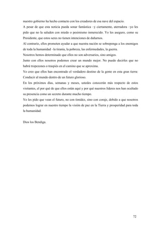 nuestro gobierno ha hecho contacto con los creadores de esa nave del espacio.
A pesar de que esta noticia pueda sonar fantástica –y ciertamente, aterradora –yo les
pido que no la saluden con miedo o pesimismo inmerecido. Yo les aseguro, como su
Presidente, que estos seres no tienen intenciones de dañarnos.
Al contrario, ellos prometen ayudar a que nuestra nación se sobreponga a los enemigos
de toda la humanidad –la tiranía, la pobreza, las enfermedades, la guerra.
Nosotros hemos determinado que ellos no son adversarios, sino amigos.
Junto con ellos nosotros podemos crear un mundo mejor. No puedo decirles que no
habrá tropezones o traspiés en el camino que se aproxima.
Yo creo que ellos han encontrado el verdadero destino de la gente en esta gran tierra:
Conducir al mundo dentro de un futuro glorioso.
En los próximos días, semanas y meses, ustedes conocerán más respecto de estos
visitantes, el por qué de que ellos están aquí y por qué nuestros líderes nos han ocultado
su presencia como un secreto durante mucho tiempo.
Yo les pido que vean el futuro, no con timidez, sino con coraje, debido a que nosotros
podemos lograr en nuestro tiempo la visión de paz en la Tierra y prosperidad para toda
la humanidad.

Dios los Bendiga.

72

 