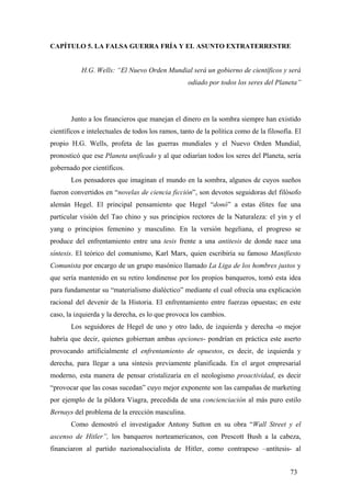 CAPÍTULO 5. LA FALSA GUERRA FRÍA Y EL ASUNTO EXTRATERRESTRE

H.G. Wells: “El Nuevo Orden Mundial será un gobierno de científicos y será
odiado por todos los seres del Planeta”

Junto a los financieros que manejan el dinero en la sombra siempre han existido
científicos e intelectuales de todos los ramos, tanto de la política como de la filosofía. El
propio H.G. Wells, profeta de las guerras mundiales y el Nuevo Orden Mundial,
pronosticó que ese Planeta unificado y al que odiarían todos los seres del Planeta, sería
gobernado por científicos.
Los pensadores que imaginan el mundo en la sombra, algunos de cuyos sueños
fueron convertidos en “novelas de ciencia ficción”, son devotos seguidoras del filósofo
alemán Hegel. El principal pensamiento que Hegel “donó” a estas élites fue una
particular visión del Tao chino y sus principios rectores de la Naturaleza: el yin y el
yang o principios femenino y masculino. En la versión hegeliana, el progreso se
produce del enfrentamiento entre una tesis frente a una antitesis de donde nace una
síntesis. El teórico del comunismo, Karl Marx, quien escribiría su famoso Manifiesto
Comunista por encargo de un grupo masónico llamado La Liga de los hombres justos y
que sería mantenido en su retiro londinense por los propios banqueros, tomó esta idea
para fundamentar su “materialismo dialéctico” mediante el cual ofrecía una explicación
racional del devenir de la Historia. El enfrentamiento entre fuerzas opuestas; en este
caso, la izquierda y la derecha, es lo que provoca los cambios.
Los seguidores de Hegel de uno y otro lado, de izquierda y derecha -o mejor
habría que decir, quienes gobiernan ambas opciones- pondrían en práctica este aserto
provocando artificialmente el enfrentamiento de opuestos, es decir, de izquierda y
derecha, para llegar a una síntesis previamente planificada. En el argot empresarial
moderno, esta manera de pensar cristalizaría en el neologismo proactividad, es decir
“provocar que las cosas sucedan” cuyo mejor exponente son las campañas de marketing
por ejemplo de la píldora Viagra, precedida de una concienciación al más puro estilo
Bernays del problema de la erección masculina.
Como demostró el investigador Antony Sutton en su obra “Wall Street y el
ascenso de Hitler”, los banqueros norteamericanos, con Prescott Bush a la cabeza,
financiaron al partido nazionalsocialista de Hitler, como contrapeso –antítesis- al
73

 
