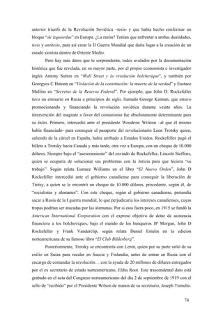 anterior triunfo de la Revolución Soviética –tesis- y que había hecho conformar un
bloque “de izquierdas” en Europa. ¿La razón? Tenían que enfrentar a ambas dualidades,
tesis y antítesis, para así crear la II Guerra Mundial que daría lugar a la creación de un
estado sionista dentro de Oriente Medio.
Pero hay más datos que te sorprenderán, todos avalados por la documentación
histórica que fue revelada, en su mayor parte, por el propio economista e investigador
inglés Antony Sutton en “Wall Street y la revolución bolchevique”, y también por
Georgyos C Hatonn en “Violación de la constitución: la muerte de la verdad” y Eustace
Mullins en “Secretos de la Reserva Federal”. Por ejemplo, que John D. Rockefeller
tuvo un emisario en Rusia a principios de siglo, llamado George Kennan, que estuvo
promocionando y financiando la revolución soviética durante veinte años. La
intervención del magnate a favor del comunismo fue absolutamente determinante para
su éxito. Primero, intercedió ante el presidente Woodrow Wilston –al que él mismo
había financiado- para conseguir el pasaporte del revolucionario Leon Trotsky quien,
saliendo de la cárcel en España, había arribado a Estados Unidos. Rockefeller pagó el
billete a Trotsky hacia Canadá y más tarde, otra vez a Europa, con un cheque de 10.000
dólares. Siempre bajo el “asesoramiento” del enviado de Rockefeller, Lincoln Steffens,
quien se ocuparía de solucionar sus problemas con la Juticia para que hiciera “su
trabajo”. Según relata Eustace Williams en el libro “El Nuevo Orden”, John D
Rockefeller intercedió ante el gobierno canadiense para conseguir la liberación de
Trotsy, a quien se le encontró un cheque de 10.000 dólares, procedente, según él, de
“socialistas y alemanes”. Con este cheque, según el gobierno canadiense, pretendía
sacar a Rusia de la I guerra mundial, lo que perjudicaría los intereses canadienses, cuyas
tropas podrían ser atacadas por las alemanas. Por si esto fuera poco, en 1915 se fundó la
American International Corporation con el expreso objetivo de dotar de asistencia
financiera a los bolcheviques, bajo el mando de los banqueros JP Morgan, John D
Rockefeller y Frank Vanderclip, según relata Daniel Estulin en la edicion
norteamericana de su famoso libro “El Club Bilderberg”.
Posteriormente, Trotsky se encontraría con Lenin, quien por su parte salió de su
exilio en Suiza para recalar en Suecia y Finlandia, antes de entrar en Rusia con el
encargo de comandar la revolución… con la ayuda de 20 millones de dólares entregados
por el ex secretario de estado norteamericano, Elihu Root. Este trascendental dato está
grabado en el acta del Congreso norteamericano del día 2 de septiembre de 1919 con el
sello de “recibido” por el Presidente Wilson de manos de su secretario, Joseph Tumulto.
74

 