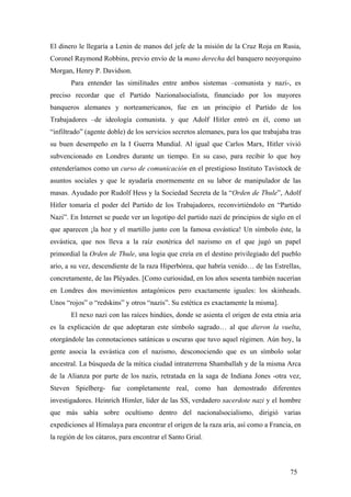 El dinero le llegaría a Lenin de manos del jefe de la misión de la Cruz Roja en Rusia,
Coronel Raymond Robbins, previo envío de la mano derecha del banquero neoyorquino
Morgan, Henry P. Davidson.
Para entender las similitudes entre ambos sistemas –comunista y nazi-, es
preciso recordar que el Partido Nazionalsocialista, financiado por los mayores
banqueros alemanes y norteamericanos, fue en un principio el Partido de los
Trabajadores –de ideología comunista. y que Adolf Hitler entró en él, como un
“infiltrado” (agente doble) de los servicios secretos alemanes, para los que trabajaba tras
su buen desempeño en la I Guerra Mundial. Al igual que Carlos Marx, Hitler vivió
subvencionado en Londres durante un tiempo. En su caso, para recibir lo que hoy
entenderíamos como un curso de comunicación en el prestigioso Instituto Tavistock de
asuntos sociales y que le ayudaría enormemente en su labor de manipulador de las
masas. Ayudado por Rudolf Hess y la Sociedad Secreta de la “Orden de Thule”, Adolf
Hitler tomaría el poder del Partido de los Trabajadores, reconvirtiéndolo en “Partido
Nazi”. En Internet se puede ver un logotipo del partido nazi de principios de siglo en el
que aparecen ¡la hoz y el martillo junto con la famosa esvástica! Un símbolo éste, la
esvástica, que nos lleva a la raíz esotérica del nazismo en el que jugó un papel
primordial la Orden de Thule, una logia que creía en el destino privilegiado del pueblo
ario, a su vez, descendiente de la raza Hiperbórea, que habría venido… de las Estrellas,
concretamente, de las Pléyades. [Como curiosidad, en los años sesenta también nacerían
en Londres dos movimientos antagónicos pero exactamente iguales: los skinheads.
Unos “rojos” o “redskins” y otros “nazis”. Su estética es exactamente la misma].
El nexo nazi con las raíces hindúes, donde se asienta el origen de esta etnia aria
es la explicación de que adoptaran este símbolo sagrado… al que dieron la vuelta,
otorgándole las connotaciones satánicas u oscuras que tuvo aquel régimen. Aún hoy, la
gente asocia la esvástica con el nazismo, desconociendo que es un símbolo solar
ancestral. La búsqueda de la mítica ciudad intraterrena Shamballah y de la misma Arca
de la Alianza por parte de los nazis, retratada en la saga de Indiana Jones -otra vez,
Steven Spielberg- fue completamente real, como han demostrado diferentes
investigadores. Heinrich Himler, líder de las SS, verdadero sacerdote nazi y el hombre
que más sabía sobre ocultismo dentro del nacionalsocialismo, dirigió varias
expediciones al Himalaya para encontrar el origen de la raza aria, así como a Francia, en
la región de los cátaros, para encontrar el Santo Grial.

75

 