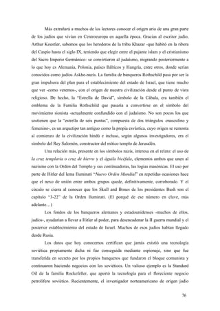 Más extrañará a muchos de los lectores conocer el origen ario de una gran parte
de los judíos que vivían en Centroeuropa en aquella época. Gracias al escritor judío,
Arthur Koestler, sabemos que los herederos de la tribu Khazar -que habitó en la ribera
del Caspio hasta el siglo IX, teniendo que elegir entre el pujante islam y el cristianismo
del Sacro Imperio Germánico- se convirtieron al judaísmo, migrando posteriormente a
lo que hoy es Alemania, Polonia, países Bálticos y Hungría, entre otros, donde serían
conocidos como judíos Askhe-nazís. La familia de banqueros Rothschild pasa por ser la
gran impulsora del plan para el establecimiento del estado de Israel, que tiene mucho
que ver -como veremos-, con el origen de nuestra civilización desde el punto de vista
religioso. De hecho, la “Estrella de David”, símbolo de la Cábala, era también el
emblema de la Familia Rothschild que pasaría a convertirse en el símbolo del
movimiento sionista -actualmente confundido con el judaísmo. No son pocos los que
sostienen que la “estrella de seis puntas”, compuesta de dos triángulos -masculino y
femenino-, es un arquetipo tan antiguo como la propia esvástica, cuyo origen se remonta
al comienzo de la civilización hindú e incluso, según algunos investigadores, era el
símbolo del Rey Salomón, constructor del mítico templo de Jerusalén.
Una relación más, presente en los símbolos nazis, interesa en el relato: el uso de
la cruz templaria o cruz de hierro y el águila bicéfala, elementos ambos que unen al
nazismo con la Orden del Templo y sus continuadoras, las logias masónicas. El uso por
parte de Hitler del lema Iluminati “Nuevo Orden Mundial” en repetidas ocasiones hace
que el nexo de unión entre ambos grupos quede, definitivamente, corroborado. Y el
círculo se cierra al conocer que los Skull and Bones de los presidentes Bush son el
capítulo “3-22” de la Orden Iluminati. (El porqué de ese número en clave, más
adelante…)
Los fondos de los banqueros alemanes y estadounidenses -muchos de ellos,
judíos-, ayudarían a llevar a Hitler al poder, para desencadenar la II guerra mundial y el
posterior establecimiento del estado de Israel. Muchos de esos judíos habían llegado
desde Rusia.
Los datos que hoy conocemos certifican que jamás existió una tecnología
soviética propiamente dicha ni fue conseguida mediante espionaje, sino que fue
transferida en secreto por los propios banqueros que fundaron el bloque comunista y
continuaron haciendo negocios con los soviéticos. Un valioso ejemplo es la Standard
Oil de la familia Rockefeller, que aportó la tecnología para el floreciente negocio
petrolífero soviético. Recientemente, el investigador norteamericano de origen judío
76

 