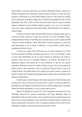 Henry Makow reveló que nada menos que el barón Rothschild (Víctor), cabeza de la
familia de banqueros por antonomasia, ejerció de espía soviético. La fuente de la que
procede la información es el físico Mark Oliphant, quien en 1942 recibió un mensaje
con la advertencia de guardar cuidado con el inspector de seguridad del MI-5, Víctor
Rothschild. Entre 1935 y 1963, la Unión Soviética conoció todos los secretos militares
ingleses, incluidos los de las bombas nucleares, gracias a “Los cinco de Cambridge”
cuyos otros cuatro componentes fueron Kim Philby, Donald Maclean, Guy Burgess y
Anthony Blunt.
La figura de Harold Adrian Russell Philby merece un pequeño aparte, pues la
vida de este inglés nacido en la India sirvió de base a la novela de Kipling, “Kim”,
protagonizada Errol Flynn. El tal Philby fue el causante de que un joven agente del MI5
-servicios secretos británicos-, David John Moore Cornwell, terminara su carrera de
espía bruscamente y con el tiemp, se dedicara a su gran afición; escribir, bajo el
pseudónimo de John Le Carré.
Tuvimos que esperar hasta 1993 para que un coronel retirado de la Unión
Soviética, llamado Yuri Modin, confirmara que entre los “Cinco de Cambridge” estaba
el tercer barón Rothschild, jefe de la mayor dinastía de financieros del mundo y
banquero, entre otros, de la monarquía británica y el Vaticano. Del poder de los
financieros ingleses cabe reseñar que la City londinense se rige por una normas
específicas, diferentes al resto de la ciudad y del país, lo que le hace ser una especie de
paraíso fiscal o, más exactamente, como la ciudad del Vaticano frente al resto de la
ciudad de Roma: una ciudad dentro de la ciudad. Este extraño sistema se repite en el
distrito Columbia de la ciudad de Washington, donde residen todas las instituciones del
gobierno estadounidense.
El dato de que el primer banquero del mundo espió para la Unión Soviética pone
en duda, por sí solo, la existencia de una Guerra Fría: ¿cómo va a existir una guerra no
declarada entre dos bloques si los financieros de uno de ellos trabajan para el enemigo?
Siendo estos datos sorprendente, no son, ni mucho menos, nuevos.
Durante las décadas de los años 20 y 30, el congresista norteamericano Louis
McFadden denunció las continuas transacciones del Chase Manhattan Bank de
Rockefeller al Banco Central soviético. Pero la transferencia de tecnología llegaría más
lejos al enviar uranio enriquecido -con el que fabricar la bomba atómica- mediante una
licencia especial del 29 de abril de 1953, a la empresa Chematar Corp de Nueva York.
McFadden no llegaría a verlo porque moriría envenenado en 1936.
77

 