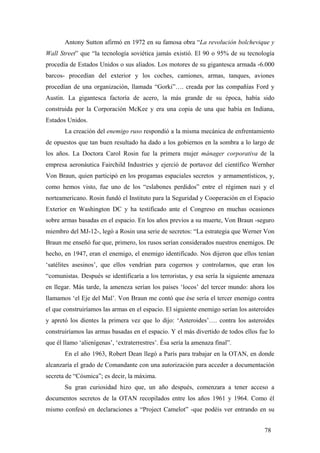 Antony Sutton afirmó en 1972 en su famosa obra “La revolución bolchevique y
Wall Street” que “la tecnología soviética jamás existió. El 90 o 95% de su tecnología
procedía de Estados Unidos o sus aliados. Los motores de su gigantesca armada -6.000
barcos- procedían del exterior y los coches, camiones, armas, tanques, aviones
procedían de una organización, llamada “Gorki”…. creada por las compañías Ford y
Austin. La gigantesca factoría de acero, la más grande de su época, había sido
construida por la Corporación McKee y era una copia de una que había en Indiana,
Estados Unidos.
La creación del enemigo ruso respondió a la misma mecánica de enfrentamiento
de opuestos que tan buen resultado ha dado a los gobiernos en la sombra a lo largo de
los años. La Doctora Carol Rosin fue la primera mujer mánager corporativa de la
empresa aeronáutica Fairchild Industries y ejerció de portavoz del científico Wernher
Von Braun, quien participó en los progamas espaciales secretos y armamentísticos, y,
como hemos visto, fue uno de los “eslabones perdidos” entre el régimen nazi y el
norteamericano. Rosin fundó el Instituto para la Seguridad y Cooperación en el Espacio
Exterior en Washington DC y ha testificado ante el Congreso en muchas ocasiones
sobre armas basadas en el espacio. En los años previos a su muerte, Von Braun -seguro
miembro del MJ-12-, legó a Rosin una serie de secretos: “La estrategia que Werner Von
Braun me enseñó fue que, primero, los rusos serían considerados nuestros enemigos. De
hecho, en 1947, eran el enemigo, el enemigo identificado. Nos dijeron que ellos tenían
‘satélites asesinos’, que ellos vendrían para cogernos y controlarnos, que eran los
“comunistas. Después se identificaría a los terroristas, y esa sería la siguiente amenaza
en llegar. Más tarde, la ameneza serían los países ‘locos’ del tercer mundo: ahora los
llamamos ‘el Eje del Mal’. Von Braun me contó que ése sería el tercer enemigo contra
el que construiríamos las armas en el espacio. El siguiente enemigo serían los asteroides
y apretó los dientes la primera vez que lo dijo: ‘Asteroides’…. contra los asteroides
construiríamos las armas basadas en el espacio. Y el más divertido de todos ellos fue lo
que él llamo ‘alienígenas’, ‘extraterrestres’. Ésa sería la amenaza final”.
En el año 1963, Robert Dean llegó a París para trabajar en la OTAN, en donde
alcanzaría el grado de Comandante con una autorización para acceder a documentación
secreta de “Cósmica”; es decir, la máxima.
Su gran curiosidad hizo que, un año después, comenzara a tener acceso a
documentos secretos de la OTAN recopilados entre los años 1961 y 1964. Como él
mismo confesó en declaraciones a “Project Camelot” -que podéis ver entrando en su
78

 