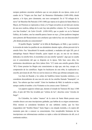 europeo podemos encontrar artefactos que no son propios de esa época, como en el
cuadro de la “Virgen con San Juan” de Domenico Ghirlandaio (1449-1494), donde
aparece, a lo lejos, pero claramente, una nave aerospacial. En el “El milagro de la
nieve” de Masolino Da Panicale (1383-1440) que reposa en la iglesia de Santa María La
Mayor, de Florencia se representa a Jesús y la Virgen envueltos en um halo por encima
de una nave nodriza, debajo de la cual, hay más platillos volantes. En “La anunciación
con San Emidius”, de Carlo Crivelli (1430-1495), que se puede ver en la National
Gallery, de Londres, una luz amarilla parece lanzar un rayo. ¿Cómo pudieron imaginar
unos pintores del Renacimiento esos artefactos que todavía hoy nos son desconocidos?
¿De dónde procedía ese conocimiento?
El pueblo Dogón, “perdido” en la falla de Bandiagara, en Malí, y que resistió a
la invasión de todos los pueblos de sus alrededores durante siglos, afirma provenir de la
estrella Sirio. Fue “descubierto”al mundo occidental, a mediados del siglo XX, por el
antropólogo francés Marcel Griaulle, quien reparó en que, en una de sus danzas,
dedicada a la estrella Sirio, la mostraban con una estrella “gemela”, algo que no casaba
con el conocimiento del que se disponía en la época. Sólo hace unos años, los
astrónomos descubrieron que Sirio (ahora Sirio “A”) tenía una estrella gemela (Sirio
“B”). Cómo poseían los Dogón este conocimiento es algo que, aún hoy, escapa a la
comprensión de los científicos. Según los hechiceros de esta tribu, la explicación es
sencilla: provienen de allí. Pero no son los únicos en Africa que afirman semejante cosa.
Los hutu de Ruanda y los zulúes de Sudáfrica tienen leyendas similares, y se
consideran descendientes de una raza de seres de las estrellas llamada “Imanujela”, es
decir, “los señores que han venido”. Entre los bambara de Mali, la tradición se repite,
aunque cambie el nombre: a los Visitantes se los conoce como “Zishwezi”.
Los papiros egipcios relatan que, durante el reinado de Tutmosis III, hace 3.500
años, el país del Nilo fue invadido por “esferas de luz”, descritas como “círculos de
fuego”.
En Colombia, los indios “mamos” de la sierra de Santa Marta poseen unos
extraños discos con unas inscripciones grabadas, que hablan de su origen extraterrestre.
Ellos mismos se consideran herederos de una sabiduría estelar, que les hizo
resguardarse del “hombre blanco” hasta llegar a esa alejada montaña, a la espera del
momento para dar a conocer su conocimiento. Este inexplicable fenómeno de las
inscripciones con informaciones estelares se repite a miles de kilómetros de allí, en el
continente asiático.
8

 