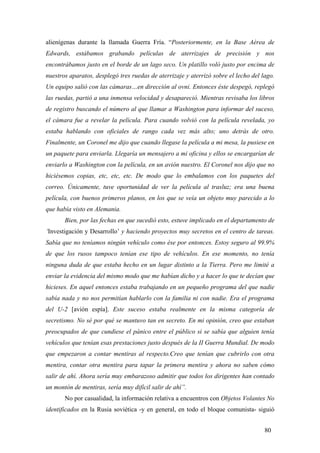 alienígenas durante la llamada Guerra Fría. “Posteriormente, en la Base Aérea de
Edwards, estábamos grabando películas de aterrizajes de precisión y nos
encontrábamos justo en el borde de un lago seco. Un platillo voló justo por encima de
nuestros aparatos, desplegó tres ruedas de aterrizaje y aterrizó sobre el lecho del lago.
Un equipo salió con las cámaras…en dirección al ovni. Entonces éste despegó, replegó
las ruedas, partió a una inmensa velocidad y desapareció. Mientras revisaba los libros
de registro buscando el número al que llamar a Washington para informar del suceso,
el cámara fue a revelar la película. Para cuando volvió con la película revelada, yo
estaba hablando con oficiales de rango cada vez más alto; uno detrás de otro.
Finalmente, un Coronel me dijo que cuando llegase la película a mi mesa, la pusiese en
un paquete para enviarla. Llegaría un mensajero a mi oficina y ellos se encargarían de
enviarlo a Washington con la película, en un avión nuestro. El Coronel nos dijo que no
hiciésemos copias, etc, etc, etc. De modo que lo embalamos con los paquetes del
correo. Únicamente, tuve oportunidad de ver la película al trasluz; era una buena
película, con buenos primeros planos, en los que se veía un objeto muy parecido a lo
que había visto en Alemania.
Bien, por las fechas en que sucedió esto, estuve implicado en el departamento de
‘Investigación y Desarrollo’ y haciendo proyectos muy secretos en el centro de tareas.
Sabía que no teníamos ningún vehículo como ése por entonces. Estoy seguro al 99.9%
de que los rusos tampoco tenían ese tipo de vehículos. En ese momento, no tenía
ninguna duda de que estaba hecho en un lugar distinto a la Tierra. Pero me limité a
enviar la evidencia del mismo modo que me habían dicho y a hacer lo que te decían que
hicieses. En aquel entonces estaba trabajando en un pequeño programa del que nadie
sabía nada y no nos permitían hablarlo con la familia ni con nadie. Era el programa
del U-2 [avión espía]. Este suceso estaba realmente en la misma categoría de
secretismo. No sé por qué se mantuvo tan en secreto. En mi opinión, creo que estaban
preocupados de que cundiese el pánico entre el público si se sabía que alguien tenía
vehículos que tenían esas prestaciones justo después de la II Guerra Mundial. De modo
que empezaron a contar mentiras al respecto.Creo que tenían que cubrirlo con otra
mentira, contar otra mentira para tapar la primera mentira y ahora no saben cómo
salir de ahí. Ahora sería muy embarazoso admitir que todos los dirigentes han contado
un montón de mentiras, sería muy difícil salir de ahí”.
No por casualidad, la información relativa a encuentros con Objetos Volantes No
identificados en la Rusia soviética -y en general, en todo el bloque comunista- siguió
80

 
