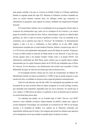 unas pautas calcadas a las que se vivieron en Estados Unidos (y el bloque capitalista)
durante la segunda mitad del siglo XX. Mientras el Gobierno soviético estudiaba los
casos en secreto durante cuarenta años, los ufólogos tenían que comunicar su
información en pasquines, para superar la censura, mediante una organización llamada
Sanisdat.
El Coronel Boris Sokolov fue el coordinador de la investigación oficial sobre la
existencia de extraterrestres que, junto con la Academia de las Ciencias y un selecto
grupo de científicos de todas las áreas -físicos, meteorólogos, expertos en radiactividad,
geofísica, etc- llevó a cabo en secreto el gobierno soviético. Una vez concluida la era
comunista, con la apertura que trajo la “Glasnost” de Gorbachov, la documentación
empezó a salir a la luz y, finalmente, se hizo pública en el año 2000. Según
declaraciones recogidas por el canal temático Historia, Sokolov reconoció que sólo el 5
o el 10% de los casos planteaban interrogantes acerca del objeto en cuestión. Al parecer,
el tema ya había atraído la atención de Stalin desde el caso Roswell, lo que hizo que
enviara agentes tanto a los propios Estados Unidos como a la propia OTAN. Una
información confirmada por Bob Dean, quien confesó que en aquella época estaban
obsesionados por los espías franceses dentro de la OTAN que trabajaban para el Pacto
de Varsovia. Si nos atenemos a las declaraciones del coronel ruso acusando a Víctor
Rothschild, las fugas de información tenían que estar al máximo nivel…
El investigador Korolov afirma que los casos de avistamientos de Objetos No
Identificados durante esa época ascendieron a 15.000, lo que no puede asegurar es que,
muchos de ellos, en realidad, no fueran aviones espía del gobierno norteamericano.
Entre los más famosos, uno del año 1968. Un camarógrafo que grababa un vuelo
de prueba de un caza soviético filmó un objeto triangular en el cielo de Riga, Letonia,
que efectuaba unas maniobras imposibles para las naves terrícolas. Se calculó que el
ovni volaba a 11.000 metros de altura y la película se llevó al Kremlin que la mantuvo
en secreto hasta hace pocos años.
Un reportaje que podéis ver en Youtube bajo el título “Dossier ovni KGB”
muestra a unos soldados soviéticos inspeccionando un platillo volador que, según el
escritor Benjamín Vereschagin, fue encontrado en la primavera de 1969 en un bosque
cercano a la localidad de Redksi. Los análisis de la filmación realizados por
especialistas ratifican que los trajes y las insignias que portan los militares que aparecen
en los fotogramas son los que usaban en aquella época el ejército soviético.

81

 