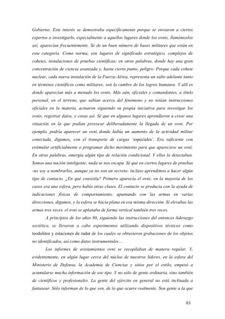 Gobierno. Este interés se demostraba específicamente porque se enviaron a ciertos
expertos a investigarlo, especialmente a aquellos lugares donde los ovnis, llamémoslos
así, aparecían frecuentemente. Sé de un buen número de bases militares que están en
esta categoría. Como norma, son lugares de significado estratégico, complejos de
cohetes, instalaciones de pruebas científicas; en otras palabras, donde hay una gran
concentración de ciencia avanzada y, hasta cierto punto, peligro. Porque cada cohete
nuclear, cada nueva instalación de la Fuerza Aérea, representa un salto adelante tanto
en términos científicos como militares; son la cumbre de los logros humanos. Y allí es
donde aparecían más a menudo los ovnis. Más aún, oficiales y comandantes, a título
personal, en el terreno, que sabían acerca del fenómeno y no tenían instrucciones
oficiales en la materia, actuaron siguiendo su propia iniciativa para investigar los
ovnis, registrar datos, y cosas así. Sé que en algunos lugares aprendieron a crear una
situación en la que podían provocar deliberadamente la llegada de un ovni. Por
ejemplo, podría aparecer un ovni donde había un aumento de la actividad militar
conectada, digamos, con el transporte de cargas ‘especiales’. Era suficiente con
estimular artificialmente o programar dicho movimiento para que apareciese un ovni.
En otras palabras, emergía algún tipo de relación condicional. Y ellos lo detectaban.
Somos una nación inteligente; nada se nos escapa. Sé que en ciertos lugares de pruebas
-no voy a nombrarlos, aunque ya no son un secreto- incluso aprendimos a hacer algún
tipo de contacto. ¿En qué consistía? Primero aparecía el ovni; en la mayoría de los
casos era una esfera, pero había otras clases. El contacto se producía con la ayuda de
indicaciones físicas de comportamiento; apuntando con las armas en varias
direcciones, digamos, y la esfera se hacía plana en esa misma dirección. Si elevabas las
armas tres veces, el ovni se aplanaba de forma vertical también tres veces.
A principios de los años 80, siguiendo las instrucciones del entonces liderazgo
soviético, se llevaron a cabo experimentos utilizando dispositivos técnicos como
teodolitos y estaciones de radar de los cuales se obtuvieron grabaciones de los objetos
no identificados, así como datos instrumentales…
Los informes de avistamientos ovni se recopilaban de manera regular. Y,
evidentemente, en algún lugar cerca del núcleo de nuestros líderes, en la esfera del
Ministerio de Defensa, la Academia de Ciencias y sitios por el estilo, empezó a
acumularse mucha información de ese tipo. Y no sólo de gente ordinaria, sino también
de científicos y profesionales. La gente del ejército en general no está inclinada a
fantasear. Sólo informan de lo que ven, de lo que ocurre realmente. Son gente a la que
83

 