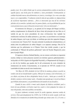 puedes creer. No se debe olvidar que la carrera armamentística estaba en marcha en
aquella época; una lucha para los militares y otras prioridades. Continuamente se
estaban haciendo nuevos descubrimientos en ciencia y tecnología. Los ovnis eran algo
nuevo y no comprendidos. Y realmente existía la idea de que podían ser alguna forma
de recolectar importantes informes… ¡Pero es interesante que una de las versiones
oficiales de la comisión, incluida entre los puntos finales, era la posibilidad de que los
ovnis perteneciesen a una civilización extraterrestre! ¡Eso era interesante!...”
El testimonio de Alexeyev y, en general, de los testigos del bloque soviético,
ratifica completamente la afirmación de Steve Greer del principio de este libro en el
sentido de que las naves procedentes de otras civilizaciones han vigilado las
instalaciones nucleares de ambas potencias y, por tanto, se convirtieron en el enemigo
de ambos bloques, con lo que, de rebote, se confirma que estos dos supuestos bloques,
si sostuvieron una “Guerra Fría”, fue para estimular la producción armamentística y el
miedo entre las poblaciones de ambos bloques a un supuesto enemigo. Otra de las
máximas que los gobernantes en el Planeta Tierra han venido creando, y que ha
conformado el “Manual del perfecto gobernante” tanto de Nicolás Maquiavelo como
para el propio Hegel.
El ingeniero eléctrico Hatland Bentley, con un extenso currículum en ingeniería
nuclear, trabajó en varios proyectos secretos con distintas agencias gubernamentales incluyendo a la NSA (Agencia de Seguridad Nacional) y al Departamento de Energía- y
es otro de los hombres que pueden dar fe del avistamiento de ovnis alrededor de
instalaciones de misiles. Concretamente, en el periodo de 1957-59, cuando él era
controlador de radar en una de estas instalaciones.
“En Mayo de 1958, alrededor de las 6:00 de la mañana, primero escuché un
sonido como de un transformador a pulsos. Miré por la ventana y oteé el horizonte, y vi
ese objeto con forma de disco dirigiéndose hacia el suelo… hasta que se estrelló. Se
dividió y entonces volvió a tomar vuelo... El pedazo más grande que vi era de un blanco
que brillaba intensamente y era probablemente del tamaño de una lavadora...
Cuando la nave volvió a tomar vuelo después de haberse estrellado, pasó a
través de una arboleda y de hecho sesgó tres, cuatro o cinco pulgadas las ramas, en
una sola pasada, como una cuchilla o un machete...
La parte realmente excitante ocurrió la noche siguiente, mientras estaba de
servicio. Eran aproximadamente las 10:00 o las 11:00 de la noche cuando recibí una
llamada de la instalación de Gaithersburg diciendo que tenían entre 12 y 15 ovnis, a
84

 
