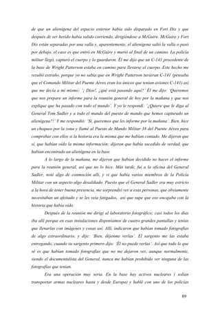 de que un alienígena del espacio exterior había sido disparado en Fort Dix y que
después de ser herido había salido corriendo, dirigiéndose a McGuire. McGuire y Fort
Dix están separadas por una valla y, aparentemente, el alienígena saltó la valla o pasó
por debajo, el caso es que entró en McGuire y murió al final de un camino. La policía
militar llegó, capturó el cuerpo y lo guardaron. Él me dijo que un C-141 procedente de
la base de Wright Patterson estaba en camino para llevarse el cuerpo. Este hecho me
resultó extraño, porque yo no sabía que en Wright Patterson tuvieran C-141 (pensaba
que el Comando Militar del Puente Aéreo eran los únicos que tenían aviones C-141) así
que me decía a mí mismo: ’¡ Dios!, ¿qué está pasando aquí?’ Él me dijo: ‘Queremos
que nos prepare un informe para la reunión general de hoy por la mañana y que nos
explique que ha pasado con todo el mundo’. Y yo le respondí: ‘¿Quiere que le diga al
General Tom Sadler y a todo el mundo del puesto de mando que hemos capturado un
alienígena?!’ Y me respondió: ‘Sí, queremos que les informe por la mañana’. Bien, hice
un chequeo por la zona y llamé al Puesto de Mando Militar 38 del Puente Aéreo para
comprobar con ellos si la historia era la misma que me habían contado. Me dijeron que
sí, que habían oído la misma información; dijeron que había sucedido de verdad, que
habían encontrado un alienígena en la base.
A lo largo de la mañana, me dijeron que habían decidido no hacer el informe
para la reunión general, así que no lo hice. Más tarde, fui a la oficina del General
Sadler, noté algo de conmoción allí, y vi que había varios miembros de la Policía
Militar con un aspecto algo desaliñado. Puesto que el General Sadler era muy estricto
a la hora de tener buena presencia, me sorprendió ver a esas personas, que obviamente
necesitaban un afeitado y se les veía fatigados, así que supe que eso encajaba con la
historia que había oído.
Después de la reunión me dirigí al laboratorio fotográfico; casi todos los días
iba allí porque en esas instalaciones disponíamos de cuatro grandes pantallas y tenías
que llenarlas con imágenes y cosas así. Allí, indicaron que habían tomado fotografías
de algo extraordinario, y dije: ‘Bien, déjenme verlas’. El sargento me las estaba
entregando, cuando su sargento primero dijo: ‘Él no puede verlas’. Así que todo lo que
sé es que habían tomado fotografías que no me dejaron ver, aunque normalmente,
siendo el documentalista del General, nunca me habían prohibido ver ninguna de las
fotografías que tenían.
Era una operación muy seria. En la base hay activos nucleares ( solían
transportar armas nucleares hasta y desde Europa) y hablé con uno de los policías
89

 