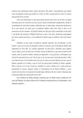 militares que afirmaban haber estado ahí fuera. Me indicó, esencialmente, que había
visto un pequeño cuerpo que podría ser como un niño, aunque parecía tener la cabeza
más grande de lo normal.
Una cosa interesante es que gran parte del personal clave de la base en aquel
momento que tuvo conexión con este suceso, fueron transferidos rápidamente, desde el
comandante de vuelo hacia abajo, indicando que si sabías algo, intentarían deshacerse
de ti, por decirlo así, para que no pudieras hablar sobre ello. Esto se hizo en el
transcurso de dos semanas. El policía militar me dijo que él fue transferido en dos días
y, de hecho, fue llevado a Wright Patterson en uno o dos días, donde fue interrogado
por unas cuantas personas, y esencialmente le dijeron que no hablase sobre ello nunca
más.
También oí que todos escucharon aquello mientras iba sucediendo, en las
radios, y que oyeron que la búsqueda estaba en marcha; que el alienígena había sido
disparado en Fort Dix. Le estaban siguiendo en dirección a McGuire (por alguna
razón, eligió correr en dirección a la Base Aérea de McGuire) y que tanto la policía del
estado como la policía militar estaban persiguiendo a esta persona o alienígena que
vino de lo que parecía un ovni. Por lo que yo sé, era una nave con forma de disco. Ellos
me indicaron que el ovni había sido visto por la zona esa noche durante un rato, que lo
habían captado en el radar, y que la torre de operaciones también lo había captado.
Otros aviones en la zona al parecer también lo vieron. Había seis u ocho personas
guardando el cuerpo, después estaba el Comandante de la Policía Militar, y unos
cuantos de nosotros en el puesto de mando (que sabíamos de este evento). Supongo que
el General Sadler fue informado sobre ello”.
Los militares de ambos bloques conocían que un Poder mayor volaba por los
aires del Planeta; los planes bélicos de la industria armamentística se enfrentaban a una
amenaza superior…

90

 