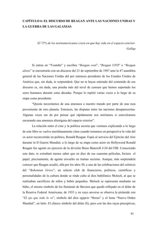 CAPÍTULO 6: EL DISCURSO DE REAGAN ANTE LAS NACIONES UNIDAS Y
LA GUERRA DE LAS GALAXIAS

El 72% de los norteamericanos creen en que hay vida en el espacio exterior.
Gallup

Si entras en “Youtube” y escribes “Reagan ovni”, “Reagan UFO” o “Reagan
aliens” te encontrarás con un discurso del 21 de septiembre de 1987 ante la 47 asamblea
general de las Naciones Unidas del por entonces presidente de los Estados Unidos de
América que, sin duda, te sorprenderá. Que no te hayas enterado del contenido de ese
discurso es, sin duda, una prueba más del nivel de censura que hemos soportado los
seres humanos durante estas décadas. Porque lo repitió varias veces a lo largo de su
etapa como presidente.
“Quizás necesitamos de una amenaza a nuestro mundo por parte de una raza
proveniente de otro planeta. Entonces, las disputas entre las naciones desaparecerían.
Algunas veces me da por pensar qué rápidamente nos uniríamos si estuviéramos
encarando una amenaza alienígena del espacio exterior”.
La relación entre el cine y la política secreta que venimos explicando a lo largo
de este libro se vuelve meridianamente clara cuando tomamos en perspectiva la vida del
ex actor reconvertido en político, Ronald Reagan. Espía al servicio del Ejército del Aire
durante la II Guerra Mundial, a lo largo de su etapa como actor en Hollywood Ronald
Reagan fue agente en ejercicio de la división Brass Bancroft J-24 del FBI. Conociendo
este dato, te extrañará menos saber que en diez de sus cuarenta películas, hiciera el
papel, precisamente, de agente envuelto en tramas secretas. Aunque, más sorprenderá
conocer que Reagan acudió, allá por los años 50, a una de las celebraciones del solsticio
del “Bohemian Grove”, un selecto club de financieros, políticos, científicos y
personalidades de la cultura donde se rinde culto al dios babilónico Moloch, al que se
realizaban sacrificios de niños y bebés pequeños. Moloch se representa mediante un
búho, el mismo símbolo de los Iluminati de Baviera que quedó reflejado en el dólar de
la Reserva Federal Americana, de 1933 y en cuyo anverso se observa la pirámide con
“El ojo que todo lo ve”, símbolo del dios egipcio “Horus” y el lema “Nuevo Orden
Mundial”, en latín. El clásico símbolo del dólar ($), pero con las dos rayas preceptivas,
91

 