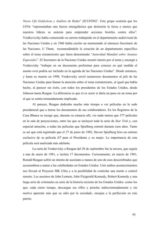 Naves Ufo Galácticas y Análisis de Redes” (ICUFON)”. Este grupo sostenía que los
UFOs “representaban una fuerza intergaláctica que destruiría la tierra a menos que
nuestros líderes se unieran para emprender acciones hostiles contra ellos”.
VonKeviczky había comenzado su carrera trabajando en el departamento audiovisual de
las Naciones Unidas y en 1966 había escrito un memorando al entonces Secretario de
las Naciones, U Thant, recomendándole la creación de un departamento específico
sobre el tema extraterrestre que fuera denominado “Autoridad Mundial sobre Asuntos
Especiales”. El Secretario de la Naciones Unidas mostró interés por el tema y encargó a
Vonkevicky “trabajar en un documento preliminar para conocer en qué medida el
asunto ovni podría ser incluido en la agenda de las Naciones Unidas”. Desde entonces,
y hasta su muerte en 1998, Vonkevicky envió numerosos documentos al jefe de las
Naciones Unidas para llamar la atención sobre el tema extraterrestre, al igual que había
hecho, al parecer sin éxito, con todos los presidentes de los Estados Unidos, desde
Johnson hasta Reagan. La diferencia es que el ex actor sí daría un paso en un tema por
el que se sentía tremendamente implicado.
Al parecer, Reagan dedicaba mucho más tiempo a ver películas en la sede
presidencial que a leerse los documentos de sus colaboradores. En los Registros de la
Casa Blanca se recoge que, durante su estancia alli, vio nada menos que 377 películas
en la sala de proyecciones, entre las que se incluyen toda la serie de Star Trek y, con
especial atención, a todas las películas que Spielberg estrenó durante esos años. Tanto
es así que está registrado que el 27 de junio de 1982, Steven Spielberg hizo un estreno
exclusivo de su película ET para el Presidente y su mujer. La importancia de esta
película será analizada más adelante.
La carta de Vonkevicky a Reagan del 28 de septiembre fue la tercera, que seguía
a una de enero de 1981, e incluía 17 documentos. Curiosamente, en marzo de 1981,
Ronald Reagan sufrió un intento de asesinato a manos de uno de esos descerebrados que
acostumbran a matar a las celebridades en Estados Unidos. Unir ambos acontecimientos
nos llevará al Proyecto MK Ultra y a la posibilidad de controlar una mente a control
remoto. Los asesinos de John Lennon, John Fitzgerald Kennedy, Robert Kennedy y una
larga serie de criminales en serie de la historia reciente de los Estados Unidos -como los
que, cada cierto tiempo, descargan sus rifles y pistolas indiscriminadamente y sin
motivo aparente más que su odio por la sociedad-, encajan a la perfección en este
patrón.

93

 