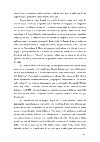 silos donde se guardaban misiles nucleares, podrían hacer creer a cada una de las
superpotencias que estaban siendo atacadas por la otra.
Reagan llegó a visitar Roswell con ocasión de las elecciones en el estado de
Nuevo Méjico -donde está ese pueblo- con el aparente fin de apoyar a un compañero
republicano y se volvió a interesar sobre el asunto, aunque todos los indicios apuntan a
que no tuvo acceso a la información fundamental. El aparato secreto que se formó
después de la II Guerra Mundial funcionaba al margen de las personas que “no debían
saber” y, sin duda, la imprevisibilidad del carácter de Reagan le hacía ser un hombre
peligroso para el secreto de esa cuestión. Para “vigilar” a Reagan de cerca, tenía a su
lado, como vicepresidente, a George Bush senior, antiguo director de la CIA, hijo de
uno de los financiadores de Hitler, directamente implicado en el tráfico de drogas y,
según lo que hoy sabemos, en el asesinato de Kennedy. Su nombre en clave dentro de
los Skull and Bones es “Magog” -un nombre bíblico que se refiere al jefe de los
ejércitos de Satán- y su filiación con los gobiernos secretos está fuera de toda duda. El
SÍ sabía.
El científico Michael Wolf discrepa de esta opinión dominante entre la mayor
parte de los investigadores. Según él “tanto Ronald Reagan como George Bush padre
estaban muy informados de la realidad extraterrestre, especialmente Bush, cuando fue
jefe de la CIA”. Wolf agregó en entrevista con el ufólogo Chris Stoner que Bill Clinton
estaba parcialmente enterado del asunto ET porque poseía una autorización “Por encima
del Top Secret” pero no la que daba acceso a toda la información, denominada “Umbra
Ultra Top Secret”. Asimismo, aunque diversos cargos de los servicios secretos
británicos (MI5, MI6) han tenido acceso a estas informaciones, ni la Reina Isabel ni la
que fuera primera ministra, Margareth Thatcher, llegaron a conocer el asunto más que
ligeramente.
El caso del antecesor de Reagan, Jimy Carter, es muy particular. Durante la
precampaña electoral previa a su elección como presidente, Carter había admitido que
había visto un ovni, en compañía de un selecto grupo del Club de Leones, un grupo
donde se reúnen las élites similar al famoso “Club Rotario”. El que fue gobernador del
estado de Georgia colocó el tema ovni en la agenda de la campaña electoral, anunciando
que desclasificaría los archivos ovnis cuando llegara al poder. Parece que el haber
pasado por el Club Bilderberg no le había hecho comprender al bueno de Carter que
había cosas de las cuales no se podía hablar. Según Michael Wolf, “Carter estaba
deseando acabar con la ocultación de los ovnis pero se echó para atrás cuando le
95

 