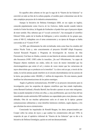En aquellos años ochenta en los que la saga de la “Guerra de las Galaxias” se
convirtió en todo un hito de la cultura popular, el nombre pasó a denominar uno de los
más complejos proyectos de la industria armamentística.
Aunque la Iniciativa de Defensa Estratégica (SDI, en sus siglas en inglés),
conocida popularmente como Guerra de las Galaxias, había nacido cuando todavía
existía la Unión Soviética, la llegada de Gorbachov al poder hizo que el proyecto dejara
de tener sentido. Hoy sabemos que el “escudo antimisiles”, fue encargado al científico
Edward Teller, padre de la bomba de hidrógeno y activo miembro de los grupos que,
como el MJ-12, trabajaban con el tema extraterrestre y en época de Reagan se había
convertido en el “Comité PI 40”.
La SDI, que últimamente ha sido revitalizada, tenía como base los estudios del
mitico Nicola Tesla y, más concretamente el proyecto HAARP (High Frequency
Auroral Research Program o Programa de Investigación de Auroras de Alta
Frecuencia). Con base en Alaska, consiste en una batería de antenas emitiendo ondas de
alta frecuencia (VHF, UHF) sobre la ionosfera. ¿Su uso? Oficialmente, “es capaz de
bloquear objetos mediante sus ondas, miles de veces de menor intensidad que las
electromagnéticas que emite el sol y cientos de veces menor que las variaciones de
rayos ultravioleta que se producen en la ionosfera”. La clave está en que, a través de las
ondas, la red de antenas puede interferir en el circuito electrodinámico de las auroras de
la tierra, que produce entre 100,000 y 1 million de megavatios. De esta manera, puede
inutilizar las telecomunicaciones de los países enemigos.
Según el gobierno norteamericano, HAARP es un proyecto únicamente para la
investigación, pero las sospechas de algunos científicos que han estado implicados,
como Bernard Eastlund y Rosalie Bertell, han llevado a pensar en usos más intrigantes.
Que se puede manipular el clima con ellas, y, muy posiblemente, que sea la base del tan
renombrado escudo antimisiles SDI mediante sus capacidades para crear plasmas a altas
altitudes. Otra de sus muchas aplicaciones sería en el ramo de la óptica: generar
comunicaciones submarinas y crear destellos luminosos similares, según algunos, a los
que efectúan las naves extraterrestres.
Conociendo las inquietudes de Ronald Reagan, los datos proporcionados por
Cooper sobre las armas de rayos y que usaban los extraterrestres allá por 1950, la
sospecha de que el apelativo informal de “Guerra de las Galaxias” que se dio a la
Iniciativa de Defensa Estratégica, quizás no esté tan desencaminado.

97

 