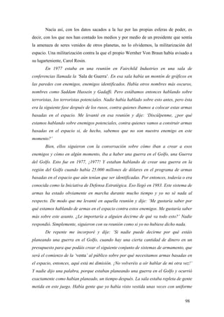 Nacía así, con los datos sacados a la luz por las propias esferas de poder, es
decir, con los que nos han contado los medios y por medio de un presidente que sentía
la amenaza de seres venidos de otros planetas, no lo olvidemos, la militarización del
espacio. Una militarización contra la que el propio Wernher Von Braun había avisado a
su lugarteniente, Carol Rosin.
En 1977 estaba en una reunión en Fairchild Industries en una sala de
conferencias llamada la ‘Sala de Guerra’. En esa sala había un montón de gráficos en
las paredes con enemigos, enemigos identificados. Había otros nombres más oscuros,
nombres como Saddam Hussein y Gadaffi. Pero estábamos entonces hablando sobre
terroristas, los terroristas potenciales. Nadie había hablado sobre esto antes, pero ésta
era la siguiente fase después de los rusos, contra quienes íbamos a colocar estas armas
basadas en el espacio. Me levanté en esa reunión y dije: ‘Discúlpenme, ¿por qué
estamos hablando sobre enemigos potenciales, contra quienes vamos a construir armas
basadas en el espacio si, de hecho, sabemos que no son nuestro enemigo en este
momento?’
Bien, ellos siguieron con la conversación sobre cómo iban a crear a esos
enemigos y cómo en algún momento, iba a haber una guerra en el Golfo, una Guerra
del Golfo. Esto fue en 1977, ¡1977! Y estaban hablando de crear una guerra en la
región del Golfo cuando había 25.000 millones de dólares en el programa de armas
basadas en el espacio que aún tenían que ser identificadas. Por entonces, todavía o era
conocida como la Iniciativa de Defensa Estratégica. Eso llegó en 1983. Este sistema de
armas ha estado obviamente en marcha durante mucho tiempo y yo no sé nada al
respecto. De modo que me levanté en aquella reunión y dije: ‘Me gustaría saber por
qué estamos hablando de armas en el espacio contra estos enemigos. Me gustaría saber
más sobre este asunto. ¿Le importaría a alguien decirme de qué va todo esto?’ Nadie
respondió. Simplemente, siguieron con su reunión como si yo no hubiese dicho nada.
De repente me incorporé y dije: ‘Si nadie puede decirme por qué estáis
planeando una guerra en el Golfo, cuando hay una cierta cantidad de dinero en un
presupuesto para que podáis crear el siguiente conjunto de sistemas de armamento, que
será el comienzo de la ‘venta’ al público sobre por qué necesitamos armas basadas en
el espacio, entonces, aquí está mi dimisión. ¡No volveréis a oír hablar de mi otra vez!’
Y nadie dijo una palabra, porque estaban planeando una guerra en el Golfo y ocurrió
exactamente como habían planeado, un tiempo después. La sala estaba repleta de gente
metida en este juego. Había gente que yo había visto vestida unas veces con uniforme
98

 