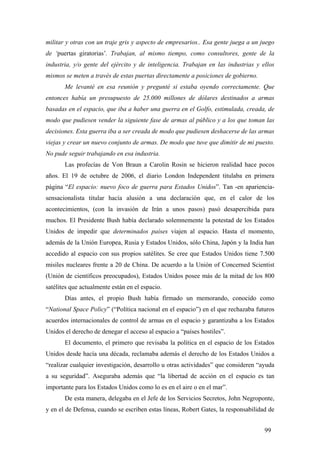 militar y otras con un traje gris y aspecto de empresarios.. Esa gente juega a un juego
de ‘puertas giratorias’. Trabajan, al mismo tiempo, como consultores, gente de la
industria, y/o gente del ejército y de inteligencia. Trabajan en las industrias y ellos
mismos se meten a través de estas puertas directamente a posiciones de gobierno.
Me levanté en esa reunión y pregunté si estaba oyendo correctamente. Que
entonces había un presupuesto de 25.000 millones de dólares destinados a armas
basadas en el espacio, que iba a haber una guerra en el Golfo, estimulada, creada, de
modo que pudiesen vender la siguiente fase de armas al público y a los que toman las
decisiones. Esta guerra iba a ser creada de modo que pudiesen deshacerse de las armas
viejas y crear un nuevo conjunto de armas. De modo que tuve que dimitir de mi puesto.
No pude seguir trabajando en esa industria.
Las profecías de Von Braun a Carolin Rosin se hicieron realidad hace pocos
años. El 19 de octubre de 2006, el diario London Independent titulaba en primera
página “El espacio: nuevo foco de guerra para Estados Unidos”. Tan -en aparienciasensacionalista titular hacía alusión a una declaración que, en el calor de los
acontecimientos, (con la invasión de Irán a unos pasos) pasó desapercibida para
muchos. El Presidente Bush había declarado solemnemente la potestad de los Estados
Unidos de impedir que determinados países viajen al espacio. Hasta el momento,
además de la Unión Europea, Rusia y Estados Unidos, sólo China, Japón y la India han
accedido al espacio con sus propios satélites. Se cree que Estados Unidos tiene 7.500
misiles nucleares frente a 20 de China. De acuerdo a la Unión of Concerned Scientist
(Unión de científicos preocupados), Estados Unidos posee más de la mitad de los 800
satélites que actualmente están en el espacio.
Días antes, el propio Bush había firmado un memorando, conocido como
“National Space Policy” (“Política nacional en el espacio”) en el que rechazaba futuros
acuerdos internacionales de control de armas en el espacio y garantizaba a los Estados
Unidos el derecho de denegar el acceso al espacio a “países hostiles”.
El documento, el primero que revisaba la política en el espacio de los Estados
Unidos desde hacía una década, reclamaba además el derecho de los Estados Unidos a
“realizar cualquier investigación, desarrollo u otras actividades” que consideren “ayuda
a su seguridad”. Aseguraba además que “la libertad de acción en el espacio es tan
importante para los Estados Unidos como lo es en el aire o en el mar”.
De esta manera, delegaba en el Jefe de los Servicios Secretos, John Negroponte,
y en el de Defensa, cuando se escriben estas líneas, Robert Gates, la responsabilidad de
99

 