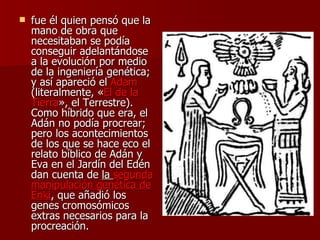 fue él quien pensó que la mano de obra que necesitaban se podía conseguir adelantándose a la evolución por medio de la ingeniería genética; y así apareció el  Adam  (literalmente, « El de la Tierra », el Terrestre). Como híbrido que era, el Adán no podía procrear; pero los acontecimientos de los que se hace eco el relato bíblico de Adán y Eva en el Jardín del Edén dan cuenta de  la  segunda manipulación genética de Enki , que añadió los genes cromosómicos extras necesarios para la procreación.  