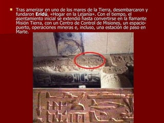 Tras amerizar en uno de los mares de la Tierra, desembarcaron y fundaron  Eridú , «Hogar en la Lejanía». Con el tiempo, el asentamiento inicial se extendió hasta convertirse en la flamante Misión Tierra, con un Centro de Control de Misiones, un espacio-puerto, operaciones mineras e, incluso, una estación de paso en Marte. 