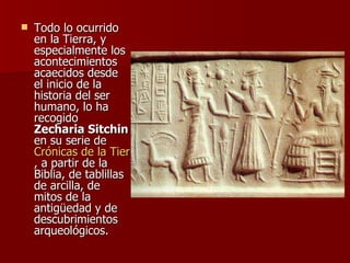 Todo lo ocurrido en la Tierra, y especialmente los acontecimientos acaecidos desde el inicio de la historia del ser humano, lo ha recogido  Zecharia Sitchin  en su serie de  Crónicas de la Tierra , a partir de la Biblia, de tablillas de arcilla, de mitos de la antigüedad y de descubrimientos arqueológicos. 