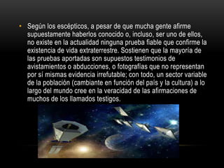 • Según los escépticos, a pesar de que mucha gente afirme
  supuestamente haberlos conocido o, incluso, ser uno de ellos,
  no existe en la actualidad ninguna prueba fiable que confirme la
  existencia de vida extraterrestre. Sostienen que la mayoría de
  las pruebas aportadas son supuestos testimonios de
  avistamientos o abducciones, o fotografías que no representan
  por sí mismas evidencia irrefutable; con todo, un sector variable
  de la población (cambiante en función del país y la cultura) a lo
  largo del mundo cree en la veracidad de las afirmaciones de
  muchos de los llamados testigos.
 