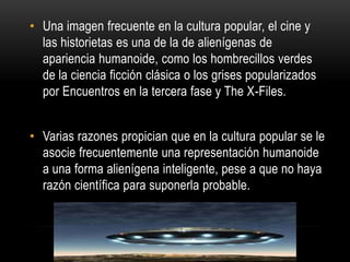 • Una imagen frecuente en la cultura popular, el cine y
  las historietas es una de la de alienígenas de
  apariencia humanoide, como los hombrecillos verdes
  de la ciencia ficción clásica o los grises popularizados
  por Encuentros en la tercera fase y The X-Files.


• Varias razones propician que en la cultura popular se le
  asocie frecuentemente una representación humanoide
  a una forma alienígena inteligente, pese a que no haya
  razón científica para suponerla probable.
 