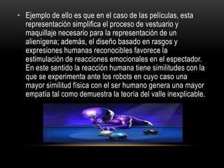 • Ejemplo de ello es que en el caso de las películas, esta
  representación simplifica el proceso de vestuario y
  maquillaje necesario para la representación de un
  alienígena; además, el diseño basado en rasgos y
  expresiones humanas reconocibles favorece la
  estimulación de reacciones emocionales en el espectador.
  En este sentido la reacción humana tiene similitudes con la
  que se experimenta ante los robots en cuyo caso una
  mayor similitud física con el ser humano genera una mayor
  empatía tal como demuestra la teoría del valle inexplicable.
 