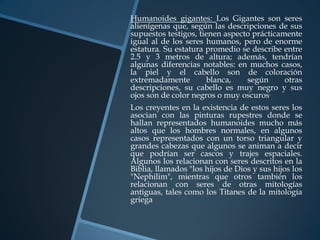 Humanoides gigantes: Los Gigantes son seres
alienígenas que, según las descripciones de sus
supuestos testigos, tienen aspecto prácticamente
igual al de los seres humanos, pero de enorme
estatura. Su estatura promedio se describe entre
2.5 y 3 metros de altura; además, tendrían
algunas diferencias notables: en muchos casos,
la piel y el cabello son de coloración
extremadamente         blanca,   según      otras
descripciones, su cabello es muy negro y sus
ojos son de color negros o muy oscuros.
Los creyentes en la existencia de estos seres los
asocian con las pinturas rupestres donde se
hallan representados humanoides mucho más
altos que los hombres normales, en algunos
casos representados con un torso triangular y
grandes cabezas que algunos se animan a decir
que podrían ser cascos y trajes espaciales.
Algunos los relacionan con seres descritos en la
Biblia, llamados "los hijos de Dios y sus hijos los
"Nephilim", mientras que otros también los
relacionan con seres de otras mitologías
antiguas, tales como los Titanes de la mitología
griega
 