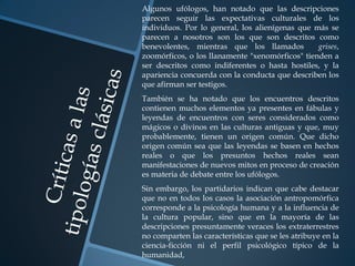 Algunos ufólogos, han notado que las descripciones
parecen seguir las expectativas culturales de los
individuos. Por lo general, los alienígenas que más se
parecen a nosotros son los que son descritos como
benevolentes, mientras que los llamados          grises,
zoomórficos, o los llanamente "xenomórficos" tienden a
ser descritos como indiferentes o hasta hostiles, y la
apariencia concuerda con la conducta que describen los
que afirman ser testigos.
También se ha notado que los encuentros descritos
contienen muchos elementos ya presentes en fábulas y
leyendas de encuentros con seres considerados como
mágicos o divinos en las culturas antiguas y que, muy
probablemente, tienen un origen común. Que dicho
origen común sea que las leyendas se basen en hechos
reales o que los presuntos hechos reales sean
manifestaciones de nuevos mitos en proceso de creación
es materia de debate entre los ufólogos.
Sin embargo, los partidarios indican que cabe destacar
que no en todos los casos la asociación antropomórfica
corresponde a la psicología humana y a la influencia de
la cultura popular, sino que en la mayoría de las
descripciones presuntamente veraces los extraterrestres
no comparten las características que se les atribuye en la
ciencia-ficción ni el perfil psicológico típico de la
humanidad,
 