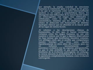 por ejemplo, la amplia variedad de emociones
humanas es totalmente ajena a la psique de los grises,
a los que se representa como seres emocionalmente
neutros; y, en cuanto a características físicas, los
alienígenas más influyentes de la ciencia ficción suelen
ser extravagantes, con rasgos muy elaborados y
sofisticados, como lo son los zoomórficos y
xenomórficos, mientras que los alienígenas de los
relatos de abducción son humanoides de distintas
tipologías clásicas que no abundan en la mayor parte
de las sagas de ciencia ficción.
Al referirse a las descripciones clásicas de
humanoides, se dice que, si fueran verdaderas,
veríamos cómo los rasgos humanos no son sólo
nuestros y únicos, por lo que a algunos observadores
les hace pensar que tendríamos ancestros comunes.
Los ufólogos creen que es posible que compartamos
nuestro     fenotipo    con   otros   seres     nacidos
hipotéticamente en otros sitios del Cosmos, pero eso
no         indicaría        necesariamente           un
parentesco evolutivo con las especies antropomorfas,
ya que lo más probable es que podría deberse al
fenómeno de la evolución convergente; sin embargo,
la ciencia descarta la probabilidad de la existencia de
la apariencia completamente humana como evolución
convergente.
 