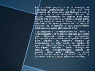 En la cultura popular y en la ufología, se
denomina extraterrestre a todo ser vivo
originario de algún sitio del Cosmos ajeno a
la tierra o a su atmósfera. Aunque la
palabra extraterrestre se emplea para todo
aquello que es ajeno a la Tierra, la mayor parte
de las personas sólo la tiene en cuenta al
referirse a los seres provenientes del espacio
exterior. Por lo general, la vida extraterrestre
inteligente se asocia al fenómeno ovni.
Con respecto a las definiciones de “alíen” y
“extraterrestre”, es necesario denotar que existe
una     diferencia    entre     sus    definiciones.
Extraterrestre, claramente, es una palabra creada
para explicar en términos simples la
procedencia de estos seres. En cambio, la
palabra “alíen” es latina y su significado es
“extranjero”, “extraño”, “ajeno”.. Aunque en
inglés,    los    estadounidenses      utilizan    la
palabra     alíen    para    referirse    a     seres
extraterrestres, no es el significado original y
exclusivo de la palabra, ni siquiera el correcto.
 