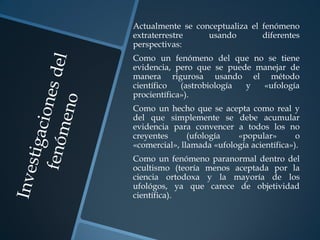Actualmente se conceptualiza el fenómeno
extraterrestre    usando        diferentes
perspectivas:
Como un fenómeno del que no se tiene
evidencia, pero que se puede manejar de
manera rigurosa usando el método
científico   (astrobiología y «ufología
procientífica»).
Como un hecho que se acepta como real y
del que simplemente se debe acumular
evidencia para convencer a todos los no
creyentes      (ufología   «popular»        o
«comercial», llamada «ufología acientífica»).
Como un fenómeno paranormal dentro del
ocultismo (teoría menos aceptada por la
ciencia ortodoxa y la mayoría de los
ufológos, ya que carece de objetividad
científica).
 